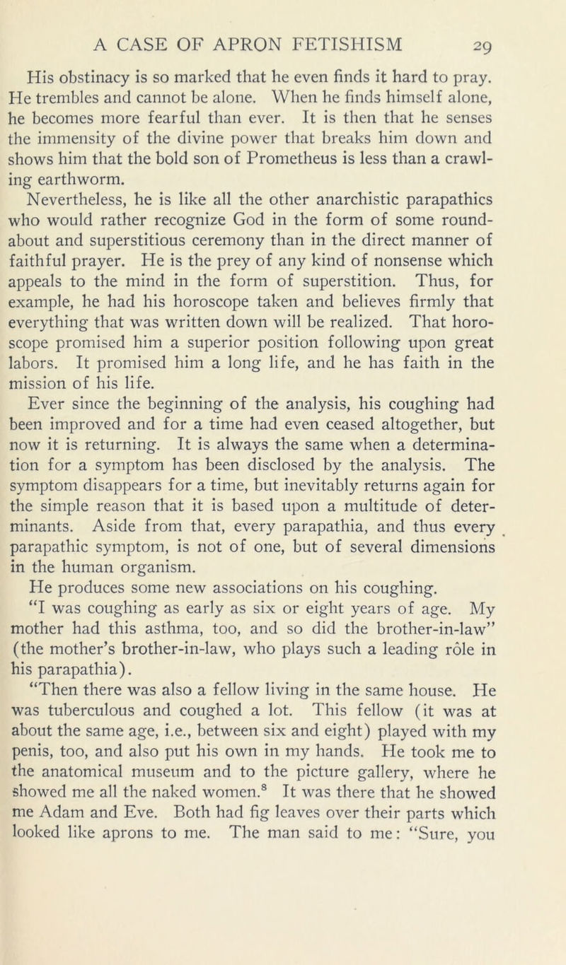 His obstinacy is so marked that he even finds it hard to pray. He trembles and cannot be alone. When he finds himself alone, he becomes more fearful than ever. It is then that he senses the immensity of the divine power that breaks him down and shows him that the bold son of Prometheus is less than a crawl- ing earthworm. Nevertheless, he is like all the other anarchistic parapathics who would rather recognize God in the form of some round- about and superstitious ceremony than in the direct manner of faithful prayer. He is the prey of any kind of nonsense which appeals to the mind in the form of superstition. Thus, for example, he had his horoscope taken and believes firmly that everything that was written down will be realized. That horo- scope promised him a superior position following upon great labors. It promised him a long life, and he has faith in the mission of his life. Ever since the beginning of the analysis, his coughing had been improved and for a time had even ceased altogether, but now it is returning. It is always the same when a determina- tion for a symptom has been disclosed by the analysis. The symptom disappears for a time, but inevitably returns again for the simple reason that it is based upon a multitude of deter- minants. Aside from that, every parapathia, and thus every parapathic symptom, is not of one, but of several dimensions in the human organism. He produces some new associations on his coughing. “I was coughing as early as six or eight years of age. My mother had this asthma, too, and so did the brother-in-law” (the mother’s brother-in-law, who plays such a leading role in his parapathia). “Then there was also a fellow living in the same house. He was tuberculous and coughed a lot. This fellow (it was at about the same age, i.e., between six and eight) played with my penis, too, and also put his own in my hands. He took me to the anatomical museum and to the picture gallery, where he showed me all the naked women.® It was there that he showed me Adam and Eve. Both had fig leaves over their parts which looked like aprons to me. The man said to me: “Sure, you