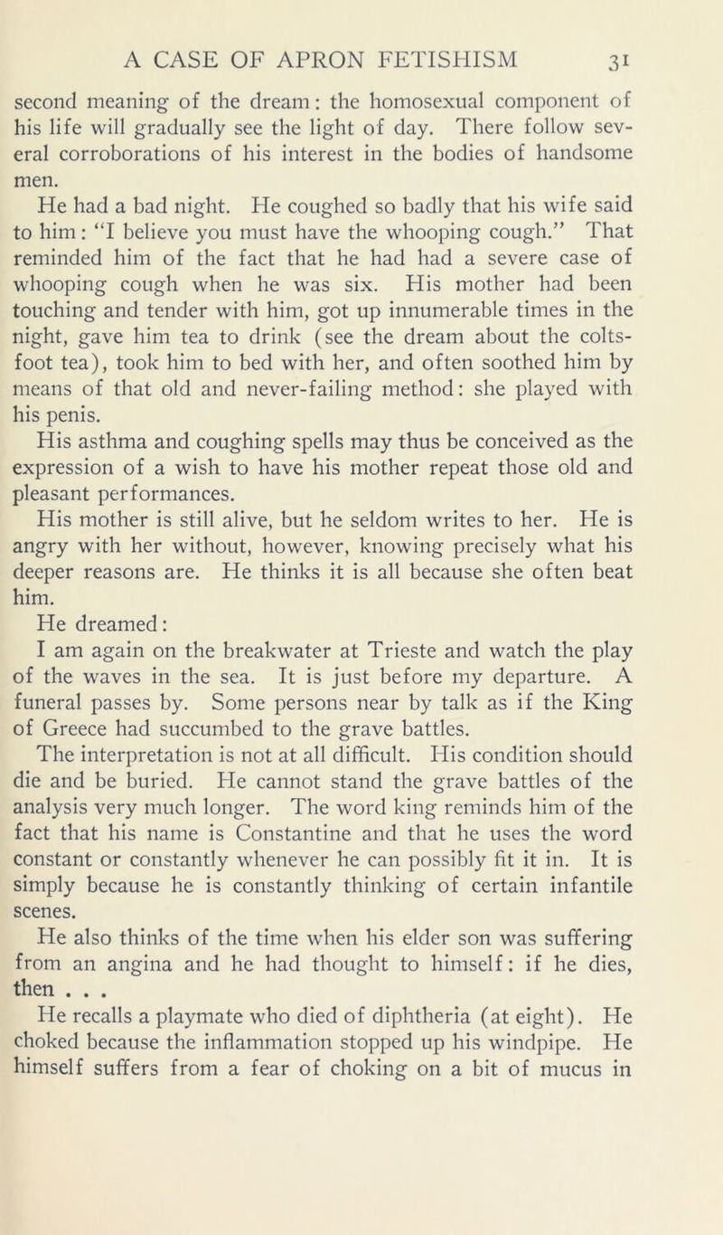 second meaning of the dream: the homosexual component of his life will gradually see the light of day. There follow sev- eral corroborations of his interest in the bodies of handsome men. He had a bad night. Pie coughed so badly that his wife said to him: ‘T believe you must have the whooping cough,” That reminded him of the fact that he had had a severe case of whooping cough when he was six. His mother had been touching and tender with him, got up innumerable times in the night, gave him tea to drink (see the dream about the colts- foot tea), took him to bed with her, and often soothed him by means of that old and never-failing method: she played with his penis. His asthma and coughing spells may thus be conceived as the expression of a wish to have his mother repeat those old and pleasant performances. His mother is still alive, but he seldom writes to her. He is angry with her without, however, knowing precisely what his deeper reasons are. He thinks it is all because she often beat him. He dreamed: I am again on the breakwater at Trieste and watch the play of the waves in the sea. It is just before my departure. A funeral passes by. Some persons near by talk as if the King of Greece had succumbed to the grave battles. The interpretation is not at all difficult. His condition should die and be buried. Pie cannot stand the grave battles of the analysis very much longer. The word king reminds him of the fact that his name is Constantine and that he uses the word constant or constantly whenever he can possibly fit it in. It is simply because he is constantly thinking of certain infantile scenes. He also thinks of the time when his elder son was suffering from an angina and he had thought to himself: if he dies, then . . . He recalls a playmate who died of diphtheria (at eight). He choked because the inflammation stopped up his windpipe. He himself suffers from a fear of choking on a bit of mucus in