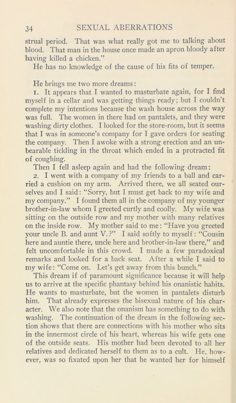 strual period. That was what really got me to talking about blood. That man in the house once made an apron bloody after having killed a chicken.” He has no knowledge of the cause of his fits of temper. He brings me two more dreams: 1. It appears that I wanted to masturbate again, for I find myself in a cellar and was getting things ready; but I couldn’t complete my intentions because the wash house across the way was full. The women in there had on pantalets, and they were washing dirty clothes. I looked for the store-room, but it seems that I was in someone’s company for I gave orders for seating the company. Then I awoke with a strong erection and an un- bearable tickling in the throat which ended in a protracted fit of coughing. Then I fell asleep again and had the following dream: 2. I went with a company of my friends to a ball and car- ried a cushion on my arm. Arrived there, we all seated our- selves and I said: “Sorry, but I must get back to my wife and my company.” I found them all in the company of my younger brother-in-law whom I greeted curtly and coolly. My wife was sitting on the outside row and my mother with many relatives on the inside row. My mother said to me: “Have you greeted your uncle B. and aunt V.?” I said softly to myself: “Cousin here and auntie there, uncle here and brother-in-law there,” and felt uncomfortable in this crowd. I made a few paradoxical remarks and looked for a back seat. After a while I said to my wife: “Come on. Let’s get away from this bunch.” This dream if of paramount significance because it will help us to arrive at the specific phantasy behind his onanistic habits. He wants to masturbate, but the women in pantalets disturb him. That already expresses the bisexual nature of his char- acter. We also note that the onanism has something to do with washing. The continuation of the dream in the following sec- tion shows that there are connections with his mother who sits in the innermost circle of his heart, whereas his wife gets one of the outside seats. His mother had been devoted to all her relatives and dedicated herself to them as to a cult. He, how- ever, was so fixated upon her that he wanted her for himself