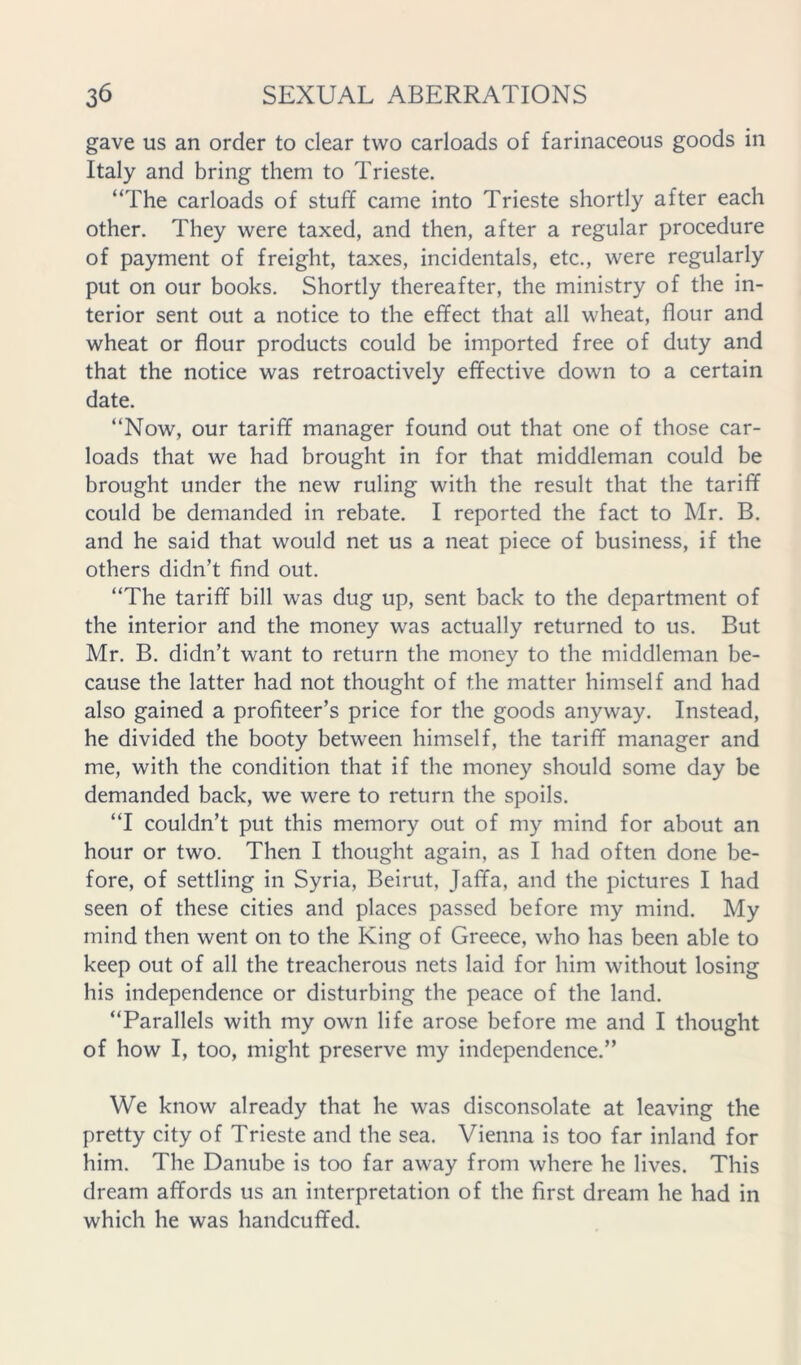 gave us an order to clear two carloads of farinaceous goods in Italy and bring them to Trieste. “The carloads of stuff came into Trieste shortly after each other. They were taxed, and then, after a regular procedure of payment of freight, taxes, incidentals, etc., were regularly put on our books. Shortly thereafter, the ministry of the in- terior sent out a notice to the effect that all wheat, flour and wheat or flour products could be imported free of duty and that the notice was retroactively effective down to a certain date. “Now, our tariff manager found out that one of those car- loads that we had brought in for that middleman could be brought under the new ruling with the result that the tariff could be demanded in rebate. I reported the fact to Mr. B. and he said that would net us a neat piece of business, if the others didn’t find out. “The tariff bill was dug up, sent back to the department of the interior and the money was actually returned to us. But Mr. B. didn’t want to return the money to the middleman be- cause the latter had not thought of the matter himself and had also gained a profiteer’s price for the goods anyway. Instead, he divided the booty between himself, the tariff manager and me, with the condition that if the money should some day be demanded back, we were to return the spoils. “I couldn’t put this memory out of my mind for about an hour or two. Then I thought again, as I had often done be- fore, of settling in Syria, Beirut, Jaffa, and the pictures I had seen of these cities and places passed before my mind. My mind then went on to the King of Greece, who has been able to keep out of all the treacherous nets laid for him without losing his independence or disturbing the peace of the land. “Parallels with my own life arose before me and I thought of how I, too, might preserve my independence.” We know already that he was disconsolate at leaving the pretty city of Trieste and the sea. Vienna is too far inland for him. The Danube is too far away from where he lives. This dream affords us an interpretation of the first dream he had in which he was handcuffed.