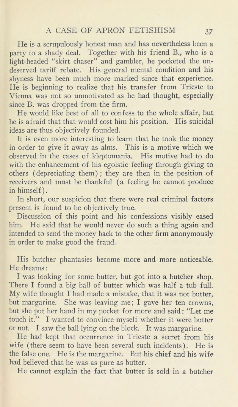 He is a scrupulously honest man and has nevertheless been a party to a shady deal. Together with his friend B., who is a light-headed “skirt chaser” and gambler, he pocketed the un- deserved tariff rebate. His general mental condition and his shyness have been much more marked since that experience. He is beginning to realize that his transfer from Trieste to Vienna was not so unmotivated as he had thought, especially since B. was dropped from the firm. He would like best of all to confess to the whole affair, but he is afraid that that would cost him his position. His suicidal ideas are thus objectively founded. It is even more interesting to learn that he took the money in order to give it away as alms. This is a motive which we observed in the cases of kleptomania. His motive had to do with the enhancement of his egoistic feeling through giving to others (depreciating them) ; they are then in the position of receivers and must be thankful (a feeling he cannot produce in himself). In short, our suspicion that there were real criminal factors present is found to be objectively true. Discussion of this point and his confessions visibly eased him. He said that he would never do such a thing again and intended to send the money back to the other firm anonymously in order to make good the fraud. His butcher phantasies become more and more noticeable. He dreams: I was looking for some butter, but got into a butcher shop. There I found a big ball of butter which was half a tub full. My wife thought I had made a mistake, that it was not butter, but margarine. She was leaving me; I gave her ten crowns, but she put her hand in my pocket for more and said: “Let me touch it.” I wanted to convince myself whether it were butter or not. I saw the ball lying on the block. It was margarine. He had kept that occurrence in Trieste a secret from his wife (there seem to have been several such incidents). He is the false one. He is the margarine. But his chief and his wife had believed that he was as pure as butter. He cannot explain the fact that butter is sold in a butcher