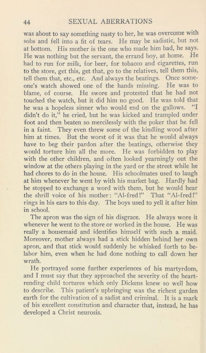 was about to say something nasty to her, he was overcome with sobs and fell into a fit of tears. He may be sadistic, but not at bottom. His mother is the one who made him bad, he says. He was nothing but the servant, the errand boy, at home. He had to run for milk, for beer, for tobacco and cigarettes, run to the store, get this, get that, go to the relatives, tell them this, tell them that, etc., etc. And always the beatings. Once some- one’s watch showed one of the hands missing. He was to blame, of course. He swore and protested that he had not touched the watch, but it did him no good. He was told that he was a hopeless sinner who would end on the gallows. ‘T didn’t do it,” he cried, but he was kicked and trampled under foot and then beaten so mercilessly with the poker that he fell in a faint. They even threw some of the kindling wood after him at times. But the worst of it was that he would always have to beg their pardon after the beatings, otherwise they would torture him all the more. He was forbidden to play with the other children, and often looked yearningly out the window at the others playing in the yard or the street while he had chores to do in the house. His schoolmates used to laugh at him whenever he went by with his market bag. Hardly had he stopped to exchange a word with them, but he would hear the shrill voice of his mother: “Al-fred!” That “Al-fred!” rings in his ears to this day. The boys used to yell it after him in school. The apron was the sign of his disgrace. He always wore it whenever he went to the store or worked in the house. He was really a housemaid and identifies himself with such a maid. Moreover, mother always had a stick hidden behind her own apron, and that stick would suddenly be whisked forth to be- labor him, even when he had done nothing to call down her wrath. He portrayed some further experiences of his martyrdom, and I must say that they approached the severity of the heart- rending child tortures which only Dickens knew so well how to describe. This patient’s upbringing was the richest garden earth for the cultivation of a sadist and criminal. It is a mark of his excellent constitution and character that, instead, he has developed a Christ neurosis.