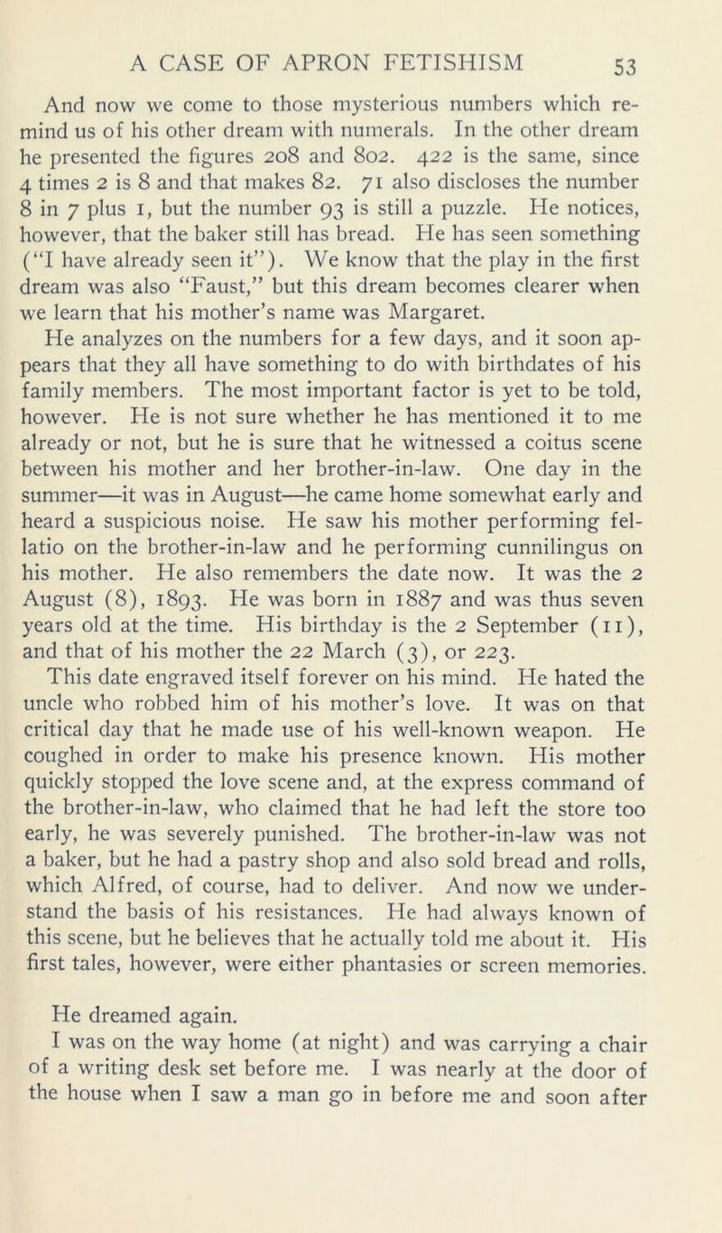 And now we come to those mysterious numbers which re- mind us of his other dream with numerals. In the other dream he presented the figures 208 and 802. 422 is the same, since 4 times 2 is 8 and that makes 82. 71 also discloses the number 8 in 7 plus I, but the number 93 is still a puzzle. He notices, however, that the baker still has bread. He has seen something (“I have already seen it”). We know that the play in the first dream was also “Faust,” but this dream becomes clearer when we learn that his mother’s name was Margaret. He analyzes on the numbers for a few days, and it soon ap- pears that they all have something to do with birthdates of his family members. The most important factor is yet to be told, however. He is not sure whether he has mentioned it to me already or not, but he is sure that he witnessed a coitus scene between his mother and her brother-in-law. One day in the summer—it was in August—he came home somewhat early and heard a suspicious noise. He saw his mother performing fel- latio on the brother-in-law and he performing cunnilingus on his mother. He also remembers the date now. It was the 2 August (8), 1893. He was born in 1887 and was thus seven years old at the time. His birthday is the 2 September (ii), and that of his mother the 22 March (3), or 223. This date engraved itself forever on his mind. He hated the uncle who robbed him of his mother’s love. It was on that critical day that he made use of his well-known weapon. He coughed in order to make his presence known. His mother quickly stopped the love scene and, at the express command of the brother-in-law, who claimed that he had left the store too early, he was severely punished. The brother-in-law was not a baker, but he had a pastry shop and also sold bread and rolls, which Alfred, of course, had to deliver. And now we under- stand the basis of his resistances. He had always known of this scene, but he believes that he actually told me about it. His first tales, however, were either phantasies or screen memories. He dreamed again. I was on the way home (at night) and was carrying a chair of a writing desk set before me. I was nearly at the door of the house when I saw a man go in before me and soon after