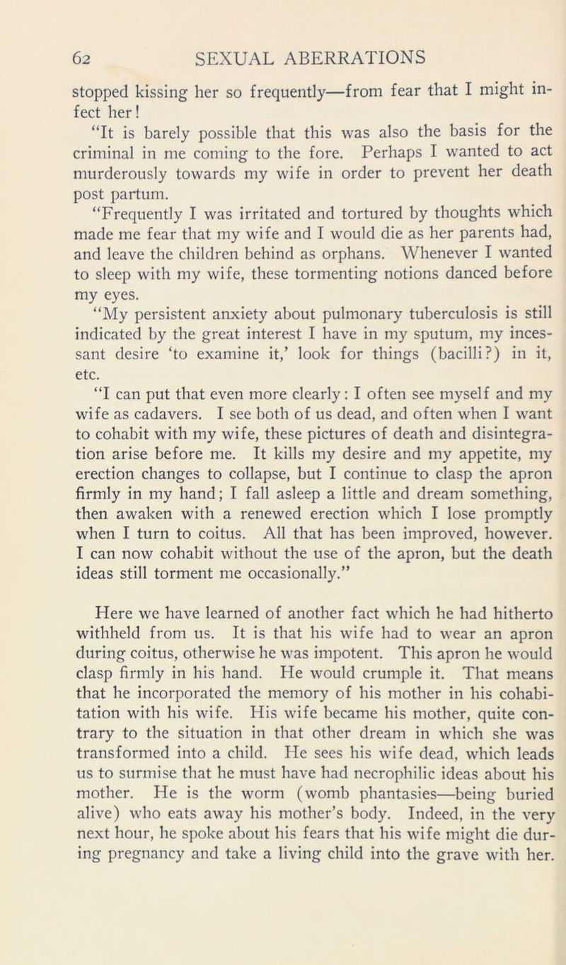 stopped kissing her so frequently—from fear that I might in- fect her! “It is barely possible that this was also the basis for the criminal in me coming to the fore. Perhaps I wanted to act murderously towards my wife in order to prevent her death post partum. “Frequently I was irritated and tortured by thoughts which made me fear that my wife and I would die as her parents had, and leave the children behind as orphans. Whenever I wanted to sleep with my wife, these tormenting notions danced before my eyes. “My persistent anxiety about pulmonary tuberculosis is still indicated by the great interest I have in my sputum, my inces- sant desire ‘to examine it,’ look for things (bacilli?) in it, etc. “I can put that even more clearly: I often see myself and my wife as cadavers. I see both of us dead, and often when I want to cohabit with my wife, these pictures of death and disintegra- tion arise before me. It kills my desire and my appetite, my erection changes to collapse, but I continue to clasp the apron firmly in my hand; I fall asleep a little and dream something, then awaken with a renewed erection which I lose promptly when I turn to coitus. All that has been improved, however. I can now cohabit without the use of the apron, but the death ideas still torment me occasionally.” Here we have learned of another fact which he had hitherto withheld from us. It is that his wife had to wear an apron during coitus, otherwise he was impotent. This apron he would clasp firmly in his hand. He would crumple it. That means that he incorporated the memory of his mother in his cohabi- tation with his wife. His wife became his mother, quite con- trary to the situation in that other dream in which she was transformed into a child. He sees his wife dead, which leads us to surmise that he must have had necrophilic ideas about his mother. He is the worm (womb phantasies—being buried alive) who eats away his mother’s body. Indeed, in the very next hour, he spoke about his fears that his wife might die dur- ing pregnancy and take a living child into the grave with her.