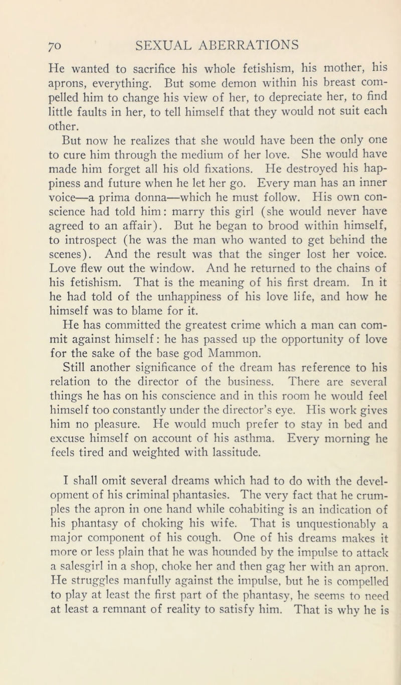 He wanted to sacrifice his whole fetishism, his mother, his aprons, everything. But some demon within his breast com- pelled him to change his view of her, to depreciate her, to find little faults in her, to tell himself that they would not suit each other. But now he realizes that she would have been the only one to cure him through the medium of her love. She would have made him forget all his old fixations. He destroyed his hap- piness and future when he let her go. Every man has an inner voice—a prima donna—which he must follow. His own con- science had told him; marry this girl (she would never have agreed to an affair). But he began to brood within himself, to introspect (he was the man who wanted to get behind the scenes). And the result was that the singer lost her voice. Love flew out the window. And he returned to the chains of his fetishism. That is the meaning of his first dream. In it he had told of the unhappiness of his love life, and how he himself was to blame for it. He has committed the greatest crime which a man can com- mit against himself: he has passed up the opportunity of love for the sake of the base god Mammon. Still another significance of the dream has reference to his relation to the director of the business. There are several things he has on his conscience and in this room he would feel himself too constantly under the director’s eye. His work gives him no pleasure. He would much prefer to stay in bed and excuse himself on account of his asthma. Every morning he feels tired and weighted with lassitude. I shall omit several dreams which had to do with the devel- opment of his criminal phantasies. The very fact that he crum- ples the apron in one hand while cohabiting is an indication of his phantasy of choking his wife. That is unquestionably a major component of his cough. One of his dreams makes it more or less plain that he was hounded by the impulse to attack a salesgirl in a shop, choke her and then gag her with an apron. He struggles manfully against the impulse, but he is compelled to play at least the first part of the phantasy, he seems to need at least a remnant of reality to satisfy him. That is why he is