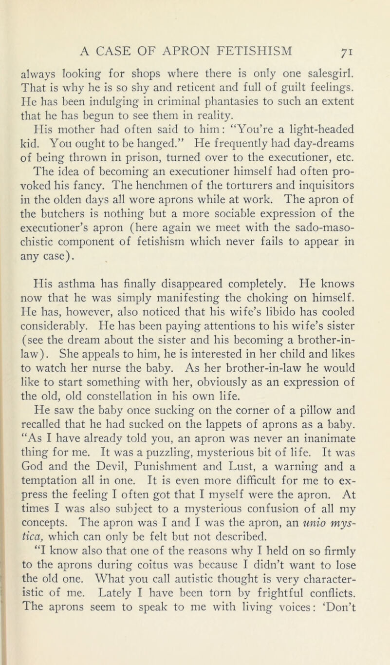 always looking for shops where there is only one salesgirl. That is why he is so shy and reticent and full of guilt feelings. He has been indulging in criminal phantasies to such an extent that he has begun to see them in reality. His mother had often said to him: “You’re a light-headed kid. You ought to be hanged.” He frequently had day-dreams of being thrown in prison, turned over to the executioner, etc. The idea of becoming an executioner himself had often pro- voked his fancy. The henchmen of the torturers and inquisitors in the olden days all wore aprons while at work. The apron of the butchers is nothing but a more sociable expression of the executioner’s apron (here again we meet with the sado-maso- chistic component of fetishism which never fails to appear in any case). Plis asthma has finally disappeared completely. He knows now that he was simply manifesting the choking on himself. He has, however, also noticed that his wife’s libido has cooled considerably. He has been paying attentions to his wife’s sister (see the dream about the sister and his becoming a brother-in- law). She appeals to him, he is interested in her child and likes to watch her nurse the baby. As her brother-in-law he would like to start something with her, obviously as an expression of the old, old constellation in his own life. He saw the baby once sucking on the corner of a pillow and recalled that he had sucked on the lappets of aprons as a baby. “As I have already told you, an apron was never an inanimate thing for me. It was a puzzling, mysterious bit of life. It was God and the Devil, Punishment and Lust, a warning and a temptation all in one. It is even more difficult for me to ex- press the feeling I often got that I myself were the apron. At times I was also subject to a mysterious confusion of all my concepts. The apron was I and I was the apron, an unio mys- tica, which can only be felt but not described. “I know also that one of the reasons why I held on so firmly to the aprons during coitus was because I didn’t want to lose the old one. What you call autistic thought is very character- istic of me. Lately I have been torn by frightful conflicts. The aprons seem to speak to me with living voices: ‘Don’t