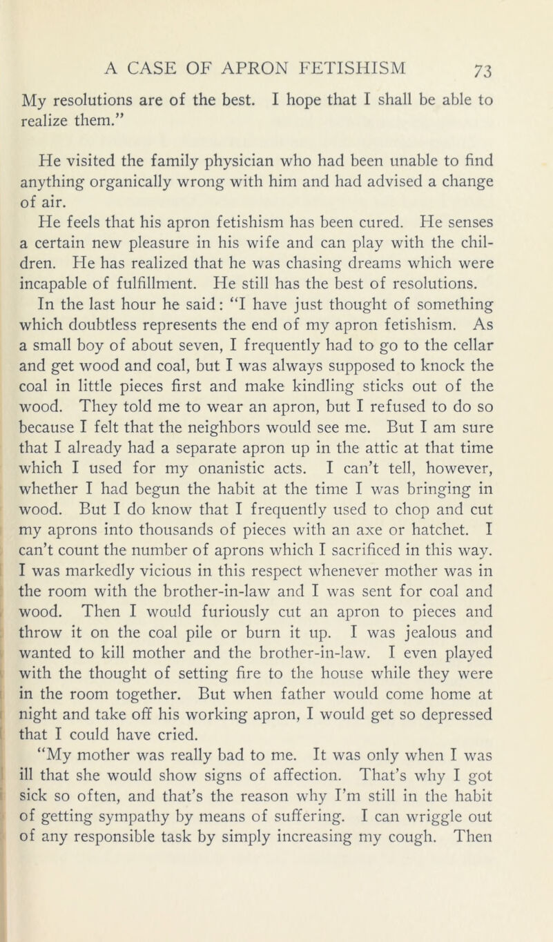 My resolutions are of the best. I hope that I shall be able to realize them.” He visited the family physician who had been unable to find anything organically wrong with him and had advised a change of air. He feels that his apron fetishism has been cured. He senses a certain new pleasure in his wife and can play with the chil- dren. He has realized that he was chasing dreams which were incapable of fulfillment. He still has the best of resolutions. In the last hour he said: “I have just thought of something which doubtless represents the end of my apron fetishism. As a small boy of about seven, I frequently had to go to the cellar and get wood and coal, but I was always supposed to knock the coal in little pieces first and make kindling sticks out of the wood. They told me to wear an apron, but I refused to do so because I felt that the neighbors would see me. But I am sure that I already had a separate apron up in the attic at that time which I used for my onanistic acts. I can’t tell, however, whether I had begun the habit at the time I was bringing in wood. But I do know that I frequently used to chop and cut my aprons into thousands of pieces with an axe or hatchet. I can’t count the number of aprons which I sacrificed in this way. i I was markedly vicious in this respect whenever mother was in the room with the brother-in-law and I was sent for coal and I wood. Then I would furiously cut an apron to pieces and throw it on the coal pile or burn it up. I was jealous and i wanted to kill mother and the brother-in-law. I even played I with the thought of setting fire to the house while they were I in the room together. But when father would come home at ( night and take off his working apron, I would get so depressed 1 that I could have cried. “My mother was really bad to me. It was only when I was ! ill that she would show signs of affection. That’s why I got t sick so often, and that’s the reason why I’m still in the habit of getting sympathy by means of suffering. I can wriggle out of any responsible task by simply increasing my cough. Then