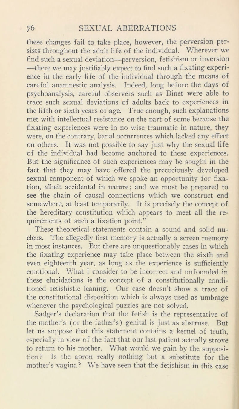 these changes fail to take place, however, the perversion per- sists throughout the adult life of the individual. Wherever we find such a sexual deviation—perversion, fetishism or inversion —there we may justifiably expect to find such a fixating experi- ence in the early life of the individual through the means of careful anamnestic analysis. Indeed, long before the days of psychoanalysis, careful observers such as Binet were able to trace such sexual deviations of adults back to experiences in the fifth or sixth years of age. True enough, such explanations met with intellectual resistance on the part of some because the fixating experiences were in no wise traumatic in nature, they were, on the contrary, banal occurrences which lacked any effect on others. It was not possible to say just why the sexual life of the individual had become anchored to these experiences. But the significance of such experiences may be sought in the fact that they may have offered the precociously developed sexual component of which we spoke an opportunity for fixa- tion, albeit accidental in nature; and we must be prepared to see the chain of causal connections which we construct end somewhere, at least temporarily. It is precisely the concept of the hereditary constitution which appears to meet all the re- quirements of such a fixation point.” These theoretical statements contain a sound and solid nu- cleus. The allegedly first memory is actually a screen memory in most instances. But there are unquestionably cases in which the fixating experience may take place between the sixth and even eighteenth year, as long as the experience is sufficiently emotional. What I consider to be incorrect and unfounded in these elucidations is the concept of a constitutionally condi- tioned fetishistic leaning. Our case doesn’t show a trace of the constitutional disposition which is always used as umbrage whenever the psychological puzzles are not solved. Sadger’s declaration that the fetish is the representative of the mother’s (or the father’s) genital is just as abstruse. But let us suppose that this statement contains a kernel of truth, especially in view of the fact that our last patient actually strove to return to his mother. What would we gain by the supposi- tion? Is the apron really nothing but a substitute for the mother’s vagina? We have seen that the fetishism in this case