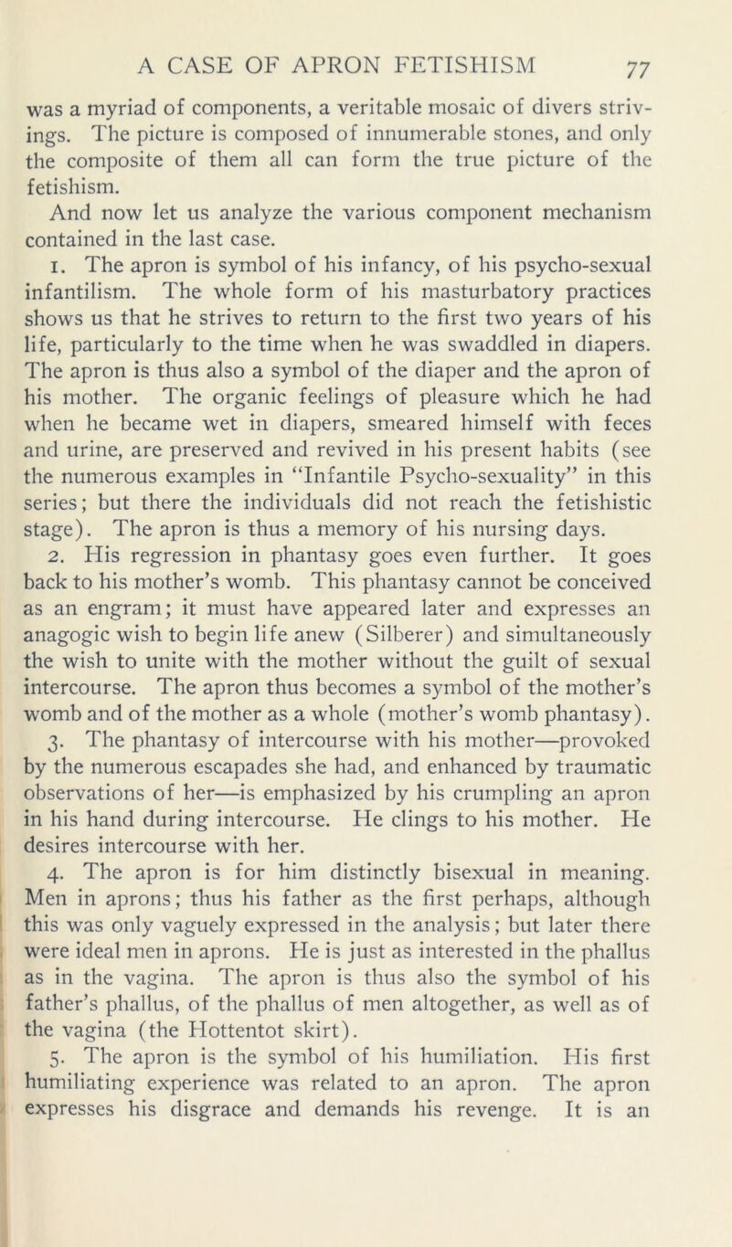 was a myriad of components, a veritable mosaic of divers striv- ings. The picture is composed of innumerable stones, and only the composite of them all can form the true picture of the fetishism. And now let us analyze the various component mechanism contained in the last case. 1. The apron is symbol of his infancy, of his psycho-sexual infantilism. The whole form of his masturbatory practices shows us that he strives to return to the first two years of his life, particularly to the time when he was swaddled in diapers. The apron is thus also a symbol of the diaper and the apron of his mother. The organic feelings of pleasure which he had when he became wet in diapers, smeared himself with feces and urine, are preserved and revived in his present habits (see the numerous examples in “Infantile Psycho-sexuality” in this series; but there the individuals did not reach the fetishistic stage). The apron is thus a memory of his nursing days. 2. His regression in phantasy goes even further. It goes back to his mother’s womb. This phantasy cannot be conceived as an engram; it must have appeared later and expresses an anagogic wish to begin life anew (Silberer) and simultaneously the wish to unite with the mother without the guilt of sexual intercourse. The apron thus becomes a symbol of the mother’s womb and of the mother as a whole (mother’s womb phantasy). 3. The phantasy of intercourse with his mother—provoked by the numerous escapades she had, and enhanced by traumatic observations of her—is emphasized by his crumpling an apron in his hand during intercourse. He clings to his mother. He desires intercourse with her. 4. The apron is for him distinctly bisexual in meaning. Men in aprons; thus his father as the first perhaps, although this was only vaguely expressed in the analysis; but later there were ideal men in aprons. He is just as interested in the phallus as in the vagina. The apron is thus also the symbol of his father’s phallus, of the phallus of men altogether, as well as of the vagina (the Plottentot skirt). 5. The apron is the symbol of his humiliation. His first humiliating experience was related to an apron. The apron expresses his disgrace and demands his revenge. It is an