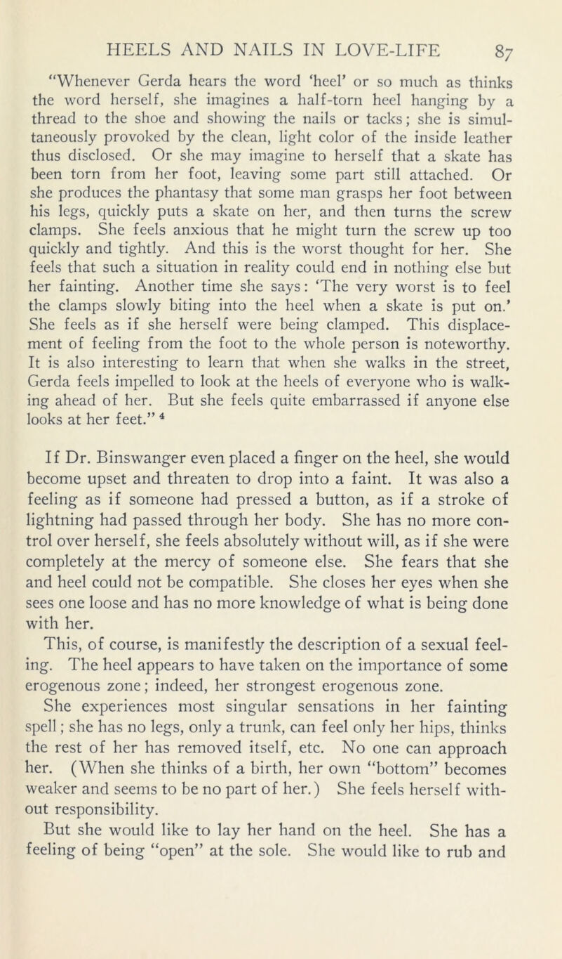 “Whenever Gerda hears the word ‘heel’ or so much as thinks the word herself, she imagines a half-torn heel hanging by a thread to the shoe and showing the nails or tacks; she is simul- taneously provoked by the clean, light color of the inside leather thus disclosed. Or she may imagine to herself that a skate has been torn from her foot, leaving some part still attached. Or she produces the phantasy that some man grasps her foot between his legs, quickly puts a skate on her, and then turns the screw clamps. She feels anxious that he might turn the screw up too quickly and tightly. And this is the worst thought for her. She feels that such a situation in reality could end in nothing else but her fainting. Another time she says: ‘The very worst is to feel the clamps slowly biting into the heel when a skate is put on.’ She feels as if she herself were being clamped. This displace- ment of feeling from the foot to the whole person is noteworthy. It is also interesting to learn that when she walks in the street, Gerda feels impelled to look at the heels of everyone who is walk- ing ahead of her. But she feels quite embarrassed if anyone else looks at her feet.” ^ If Dr. Binswanger even placed a finger on the heel, she would become upset and threaten to drop into a faint. It was also a feeling as if someone had pressed a button, as if a stroke of lightning had passed through her body. She has no more con- trol over herself, she feels absolutely without will, as if she were completely at the mercy of someone else. She fears that she and heel could not be compatible. She closes her eyes when she sees one loose and has no more knowledge of what is being done with her. This, of course, is manifestly the description of a sexual feel- ing. The heel appears to have taken on the importance of some erogenous zone; indeed, her strongest erogenous zone. She experiences most singular sensations in her fainting spell; she has no legs, only a trunk, can feel only her hips, thinks the rest of her has removed itself, etc. No one can approach her. (When she thinks of a birth, her own “bottom” becomes weaker and seems to be no part of her.) She feels herself with- out responsibility. But she would like to lay her hand on the heel. She has a feeling of being “open” at the sole. She would like to rub and