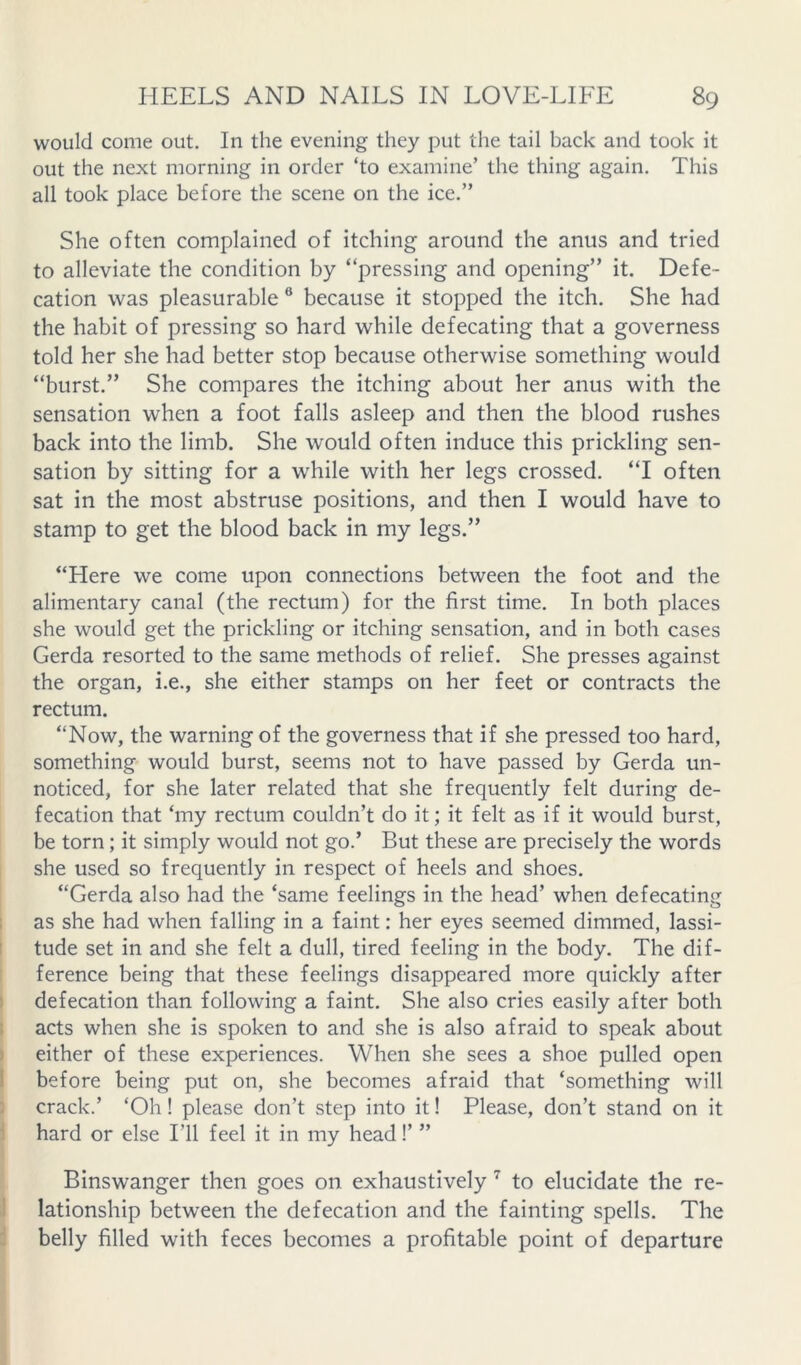 would come out. In the evening they put the tail back and took it out the next morning in order ‘to examine’ the thing again. This all took place before the scene on the ice,” She often complained of itching around the anus and tried to alleviate the condition by “pressing and opening” it. Defe- cation was pleasurable ® because it stopped the itch. She had the habit of pressing so hard while defecating that a governess told her she had better stop because otherwise something would “burst.” She compares the itching about her anus with the sensation when a foot falls asleep and then the blood rushes back into the limb. She would often induce this prickling sen- sation by sitting for a while with her legs crossed. “I often sat in the most abstruse positions, and then I would have to stamp to get the blood back in my legs.” “Here we come upon connections between the foot and the alimentary canal (the rectum) for the first time. In both places she would get the prickling or itching sensation, and in both cases Gerda resorted to the same methods of relief. She presses against the organ, i.e., she either stamps on her feet or contracts the rectum. “Now, the warning of the governess that if she pressed too hard, something would burst, seems not to have passed by Gerda un- noticed, for she later related that she frequently felt during de- fecation that ‘my rectum couldn’t do it; it felt as if it would burst, be torn; it simply would not go.’ But these are precisely the words she used so frequently in respect of heels and shoes. “Gerda also had the ‘same feelings in the head’ when defecating ; as she had when falling in a faint: her eyes seemed dimmed, lassi- ! tude set in and she felt a dull, tired feeling in the body. The dif- ference being that these feelings disappeared more quickly after I defecation than following a faint. She also cries easily after both ! acts when she is spoken to and she is also afraid to speak about I either of these experiences. When she sees a shoe pulled open I before being put on, she becomes afraid that ‘something will : crack.’ ‘Oh! please don’t step into it! Please, don’t stand on it 1 hard or else I’ll feel it in my head!’ ” Binswanger then goes on exhaustively ^ to elucidate the re- J lationship between the defecation and the fainting spells. The 4 belly filled with feces becomes a profitable point of departure