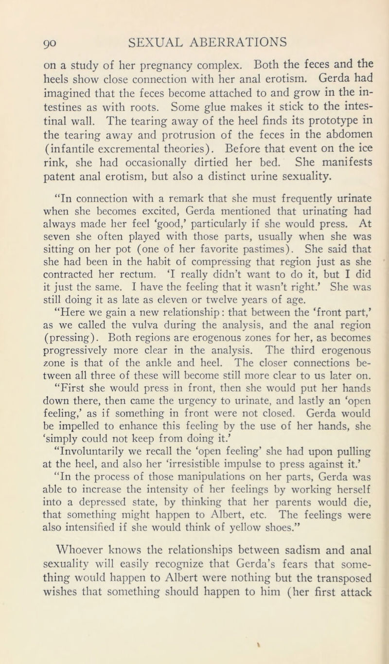on a study of her pregnancy complex. Both the feces and the heels show close connection with her anal erotism. Gerda had imagined that the feces become attached to and grow in the in- testines as with roots. Some glue makes it stick to the intes- tinal wall. The tearing away of the heel finds its prototype in the tearing away and protrusion of the feces in the abdomen (infantile excremental theories). Before that event on the ice rink, she had occasionally dirtied her bed. She manifests patent anal erotism, but also a distinct urine sexuality. “In connection with a remark that she must frequently urinate when she becomes excited, Gerda mentioned that urinating had always made her feel ‘good,’ particularly if she would press. At seven she often played with those parts, usually when she was sitting on her pot (one of her favorite pastimes). She said that she had been in the habit of compressing that region just as she contracted her rectum. ‘I really didn’t want to do it, but I did it just the same. I have the feeling that it wasn’t right.’ She was still doing it as late as eleven or twelve years of age. “Here we gain a new relationship: that between the ‘front part,’ as we called the vulva during the analysis, and the anal region (pressing). Both regions are erogenous zones for her, as becomes progressively more clear in the analysis. The third erogenous zone is that of the ankle and heel. The closer connections be- tween all three of these will become still more clear to us later on. “First she would press in front, then she would put her hands down there, then came the urgency to urinate, and lastly an ‘open feeling,’ as if something in front were not closed. Gerda would be impelled to enhance this feeling by the use of her hands, she ‘simply could not keep from doing it.’ “Involuntarily we recall the ‘open feeling’ she had upon pulling at the heel, and also her ‘irresistible impulse to press against it.’ “In the process of those manipulations on her parts, Gerda was able to increase the intensity of her feelings by working herself into a depressed state, by thinking that her parents would die, that something might happen to Albert, etc. The feelings were also intensified if she would think of yellow shoes.” Whoever knows the relationships between sadism and anal sexuality will easily recognize that Gerda’s fears that some- thing would happen to Albert were nothing but the transposed wishes that something should happen to him (her first attack