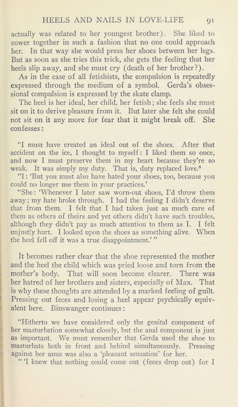 actually was related to her youngest brother). She liked to cower together in such a fashion that no one could approach her. In that way she would press her shoes between her legs. But as soon as she tries this trick, she gets the feeling that her heels slip away, and she must cry (death of her brother?). As in the case of all fetishists, the compulsion is repeatedly expressed through the medium of a symbol. Gerda’s obses- sional compulsion is expressed by the skate clamp. The heel is her ideal, her child, her fetish; she feels she must sit on it to derive pleasure from it. But later she felt she could not sit on it any more for fear that it might break off. She confesses: “I must have created an ideal out of the shoes. After that accident on the ice, I thought to myself: I liked them so once, and now I must preserve them in my heart because they’re so weak. It was simply my duty. That is, duty replaced love.® “I: ‘But you must also have hated your shoes, too, because you could no longer use them in your practices.’ “She: ‘Whenever I later saw worn-out shoes, I’d throw them away; my hate broke through. I had the feeling I didn’t deserve that from them. I felt that I had taken just as much care of them as others of theirs and yet others didn’t have such troubles, although they didn’t pay as much attention to them as I. I felt unjustly hurt. I looked upon the shoes as something alive. When the heel fell off it was a true disappointment.’ ” It becomes rather clear that the shoe represented the mother and the heel the child which was pried loose and torn from the I mother’s body. That will soon become clearer. There was her hatred of her brothers and sisters, especially of Max. That is why these thoughts are attended by a marked feeling of guilt. I Pressing out feces and losing a heel appear psychically equiv- alent here. Binswanger continues: “Hitherto we have considered only the genital component of her masturbation somewhat closely, but the anal component is just ; as important. We must remember that Gerda used the shoe to 1 masturbate both in front and behind simultaneously. Pressing against her anus was also a ‘pleasant sensation’ for her. “ ‘I knew that nothing could come out (feces drop out) for I