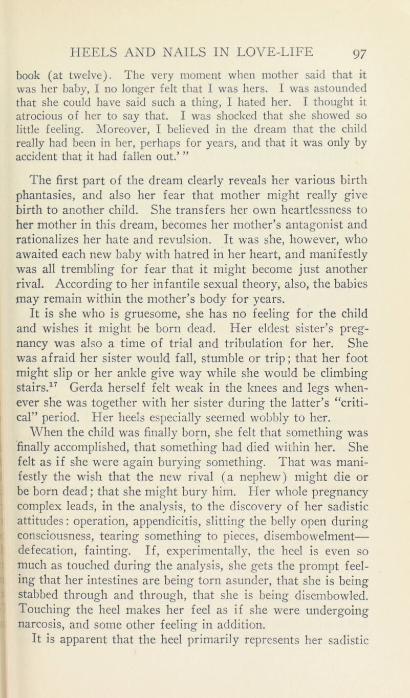 book (at twelve). The very moment when mother said that it was her baby, I no longer felt that I was hers. I was astounded that she could have said such a thing, I hated her. I thought it atrocious of her to say that. I was shocked that she showed so little feeling. Moreover, I believed in the dream that the child really had been in her, perhaps for years, and that it was only by accident that it had fallen out.’ ” The first part of the dream clearly reveals her various birth phantasies, and also her fear that mother might really give birth to another child. She transfers her own heartlessness to her mother in this dream, becomes her mother’s antagonist and rationalizes her hate and revulsion. It was she, however, who awaited each new baby with hatred in her heart, and manifestly was all trembling for fear that it might become just another rival. According to her infantile sexual theory, also, the babies may remain within the mother’s body for years. It is she who is gruesome, she has no feeling for the child and wishes it might be born dead. Her eldest sister’s preg- nancy was also a time of trial and tribulation for her. She was afraid her sister would fall, stumble or trip; that her foot might slip or her ankle give way while she would be climbing stairs.^^ Gerda herself felt weak in the knees and legs when- ever she was together with her sister during the latter’s “criti- cal” period. Her heels especially seemed wobbly to her. When the child was finally born, she felt that something was finally accomplished, that something had died within her. She felt as if she were again burying something. That was mani- festly the wish that the new rival (a nephew) might die or be born dead; that she might bury him. Her whole pregnancy complex leads, in the analysis, to the discovery of her sadistic attitudes: operation, appendicitis, slitting the belly open during consciousness, tearing something to pieces, disembowelment— defecation, fainting. If, experimentally, the heel is even so much as touched during the analysis, she gets the prompt feel- ing that her intestines are being torn asunder, that she is being stabbed through and through, that she is being disembowled. Touching the heel makes her feel as if she were undergoing narcosis, and some other feeling in addition. It is apparent that the heel primarily represents her sadistic