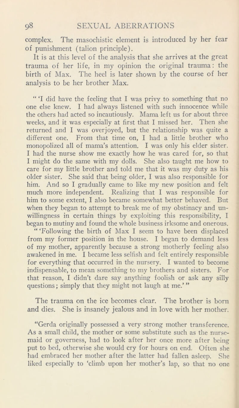 complex. The masochistic element is introduced by her fear of punishment (talion principle). It is at this level of the analysis that she arrives at the great trauma of her life, in my opinion the original trauma: the birth of Max. The heel is later shown by the course of her analysis to be her brother Max. “ ‘I did have the feeling that I was privy to something that no one else knew. I had always listened with such innocence while the others had acted so incautiously. Mama left us for about three weeks, and it was especially at first that I missed her. Then she returned and I was overjoyed, but the relationship was quite a different one. From that time on, I had a little brother who monopolized all of mama’s attention. I was only his elder sister. I had the nurse show me exactly how he was cared for, so that I might do the same with my dolls. She also taught me how to care for my little brother and told me that it was my duty as his older sister. She said that being older, I was also responsible for him. And so I gradually came to like my new position and felt much more independent. Realizing that I was responsible for him to some extent, I also became somewhat better behaved. But when they began to attempt to break me of my obstinacy and un- willingness in certain things by exploiting this responsibility, I began to mutiny and found the whole business irksome and onerous. “ ‘Following the birth of Max I seem to have been displaced from my former position in the house. I began to demand less of my mother, apparently because a strong motherly feeling also awakened in me. I became less selfish and felt entirely responsible for everything that occurred in the nursery. I wanted to become indispensable, to mean something to my brothers and sisters. For that reason, I didn’t dare say anything foolish or ask any silly questions; simply that they might not laugh at me.’ ” The trauma on the ice becomes clear. The brother is born and dies. She is insanely jealous and in love with her mother. “Gerda originally possessed a very strong mother transference. As a small child, the mother or some substitute such as the nurse- maid or governess, had to look after her once more after being put to bed, otherwise she would cry for hours on end. Often she had embraced her mother after the latter had fallen asleep. She liked especially to ‘climb upon her mother’s lap, so that no one