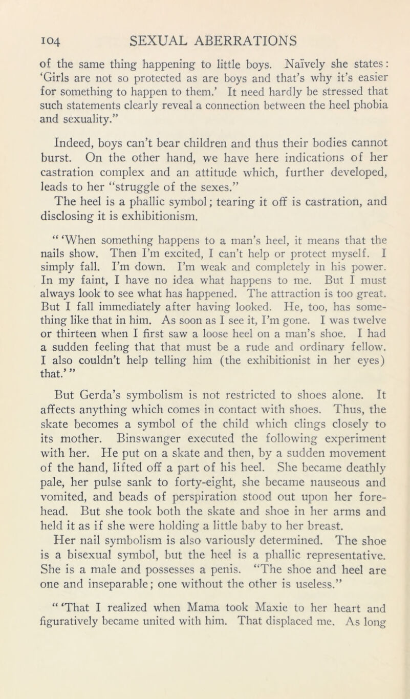 of the same thing happening to little boys. Naively she states: ‘Girls are not so protected as are boys and that’s why it’s easier for something to happen to them.’ It need hardly be stressed that such statements clearly reveal a connection between the heel phobia and sexuality.” Indeed, boys can’t bear children and thus their bodies cannot burst. On the other hand, we have here indications of her castration complex and an attitude which, further developed, leads to her “struggle of the sexes.” The heel is a phallic symbol; tearing it off is castration, and disclosing it is exhibitionism. “ ‘When something happens to a man’s heel, it means that the nails show. Then I’m excited, I can’t help or protect myself. I simply fall. I’m down. I’m weak and completely in his power. In my faint, I have no idea what happens to me. But I must always look to see what has happened. The attraction is too great. But I fall immediately after having looked. He, too, has some- thing like that in him. As soon as I see it. I’m gone. I was twelve or thirteen when I first saw a loose heel on a man’s shoe. I had a sudden feeling that that must be a rude and ordinary fellow. I also couldn’t help telling him (the exhibitionist in her eyes) that.’ ” But Gerda’s symbolism is not restricted to shoes alone. It affects anything which comes in contact with shoes. Thus, the skate becomes a symbol of the child which clings closely to its mother. Binswanger executed the following experiment with her. He put on a skate and then, by a sudden movement of the hand, lifted off a part of his heel. She became deathly pale, her pulse sank to forty-eight, she became nauseous and vomited, and beads of perspiration stood out upon her fore- head. But she took both the skate and shoe in her arms and held it as if she were holding a little baby to her breast. Her nail symbolism is also variously determined. The shoe is a bisexual symbol, but the heel is a phallic representative. She is a male and possesses a penis. “The shoe and heel are one and inseparable; one without the other is useless.” “ ‘That I realized when Mama took Maxie to her heart and figuratively became united with him. That displaced me. As long
