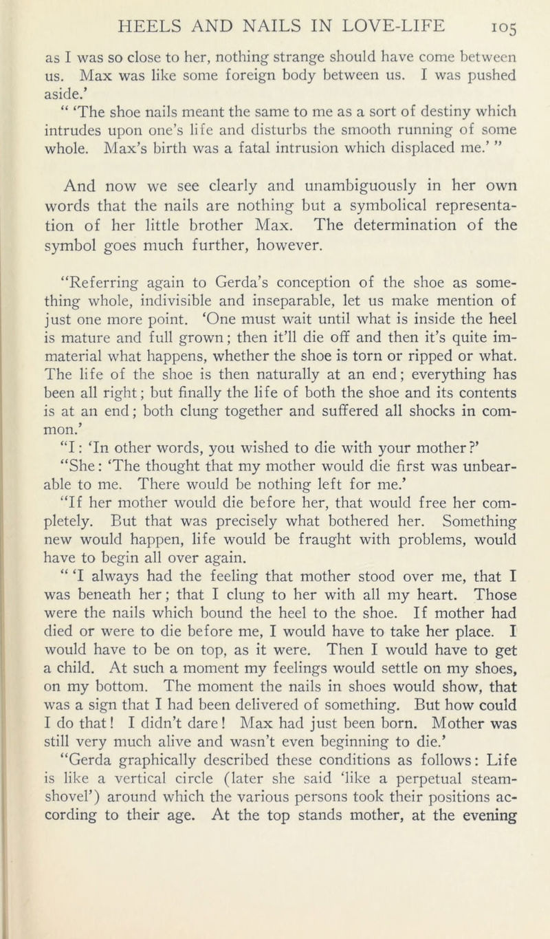as I was so close to her, nothing strange should have come between us. Max was like some foreign body between us. I was pushed aside,’ “ ‘The shoe nails meant the same to me as a sort of destiny which intrudes upon one’s life and disturbs the smooth running of some whole. Max’s birth was a fatal intrusion which displaced me.’ ” And now we see clearly and unambiguously in her own words that the nails are nothing but a symbolical representa- tion of her little brother Max. The determination of the symbol goes much further, however. “Referring again to Gerda’s conception of the shoe as some- thing whole, indivisible and inseparable, let us make mention of just one more point. ‘One must wait until what is inside the heel is mature and full grown; then it’ll die off and then it’s quite im- material what happens, whether the shoe is torn or ripped or what. The life of the shoe is then naturally at an end; everything has been all right; but finally the life of both the shoe and its contents is at an end; both clung together and suffered all shocks in com- mon.’ “I: ‘In other words, you wished to die with your mother?’ “She: ‘The thought that my mother would die first was unbear- able to me. There would be nothing left for me.’ “If her mother would die before her, that would free her com- pletely. But that was precisely what bothered her. Something new would happen, life would be fraught with problems, would have to begin all over again. “ ‘I always had the feeling that mother stood over me, that I was beneath her; that I clung to her with all my heart. Those were the nails which bound the heel to the shoe. If mother had died or were to die before me, I would have to take her place. I would have to be on top, as it were. Then I would have to get a child. At such a moment my feelings would settle on my shoes, on my bottom. The moment the nails in shoes would show, that was a sign that I had been delivered of something. But how could I do that! I didn’t dare! Max had just been born. Mother was still very much alive and wasn’t even beginning to die.’ “Gerda graphically described these conditions as follows: Life is like a vertical circle (later she said ‘like a perpetual steam- shovel’) around which the various persons took their positions ac- cording to their age. At the top stands mother, at the evening