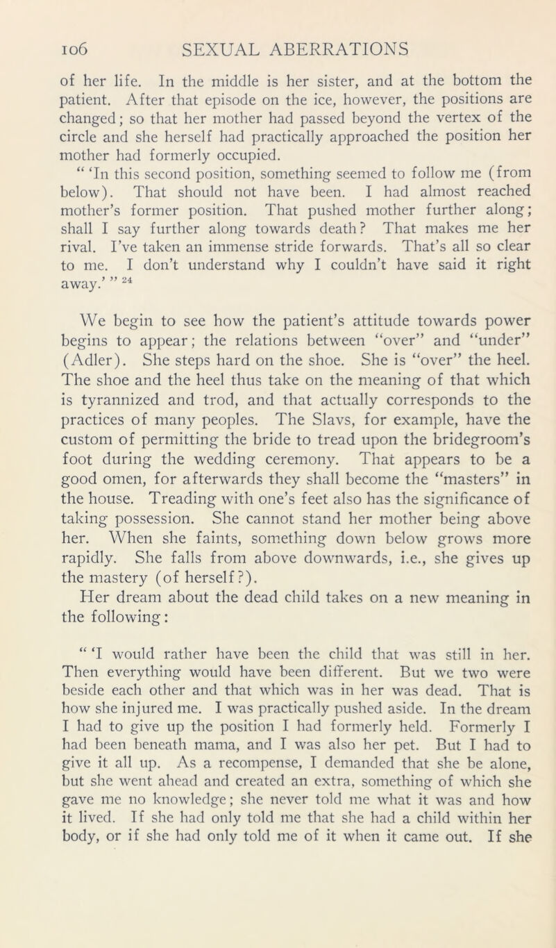 of her life. In the middle is her sister, and at the bottom the patient. After that episode on the ice, however, the positions are changed; so that her mother had passed beyond the vertex of the circle and she herself had practically approached the position her mother had formerly occupied. “ Tn this second position, something seemed to follow me (from below). That should not have been. I had almost reached mother’s former position. That pushed mother further along; shall I say further along towards death? That makes me her rival. I’ve taken an immense stride forwards. That’s all so clear to me. I don’t understand why I couldn’t have said it right away.’ ” We begin to see how the patient’s attitude towards power begins to appear; the relations between “over” and “under” (Adler). She steps hard on the shoe. She is “over” the heel. The shoe and the heel thus take on the meaning of that which is tyrannized and trod, and that actually corresponds to the practices of many peoples. The Slavs, for example, have the custom of permitting the bride to tread upon the bridegroom’s foot during the wedding ceremony. That appears to be a good omen, for afterwards they shall become the “masters” in the house. Treading with one’s feet also has the significance of taking possession. She cannot stand her mother being above her. When she faints, something down below grows more rapidly. She falls from above downwards, i.e., she gives up the mastery (of herself?). Her dream about the dead child takes on a new meaning in the following: “ T would rather have been the child that was still in her. Then everything would have been different. But we two were beside each other and that which was in her was dead. That is how she injured me. I was practically pushed aside. In the dream I had to give up the position I had formerly held. Formerly I had been beneath mama, and I was also her pet. But I had to give it all up. As a recompense, I demanded that she be alone, but she went ahead and created an extra, something of which she gave me no knowledge; she never told me what it was and how it lived. If she had only told me that she had a child within her body, or if she had only told me of it when it came out. If she
