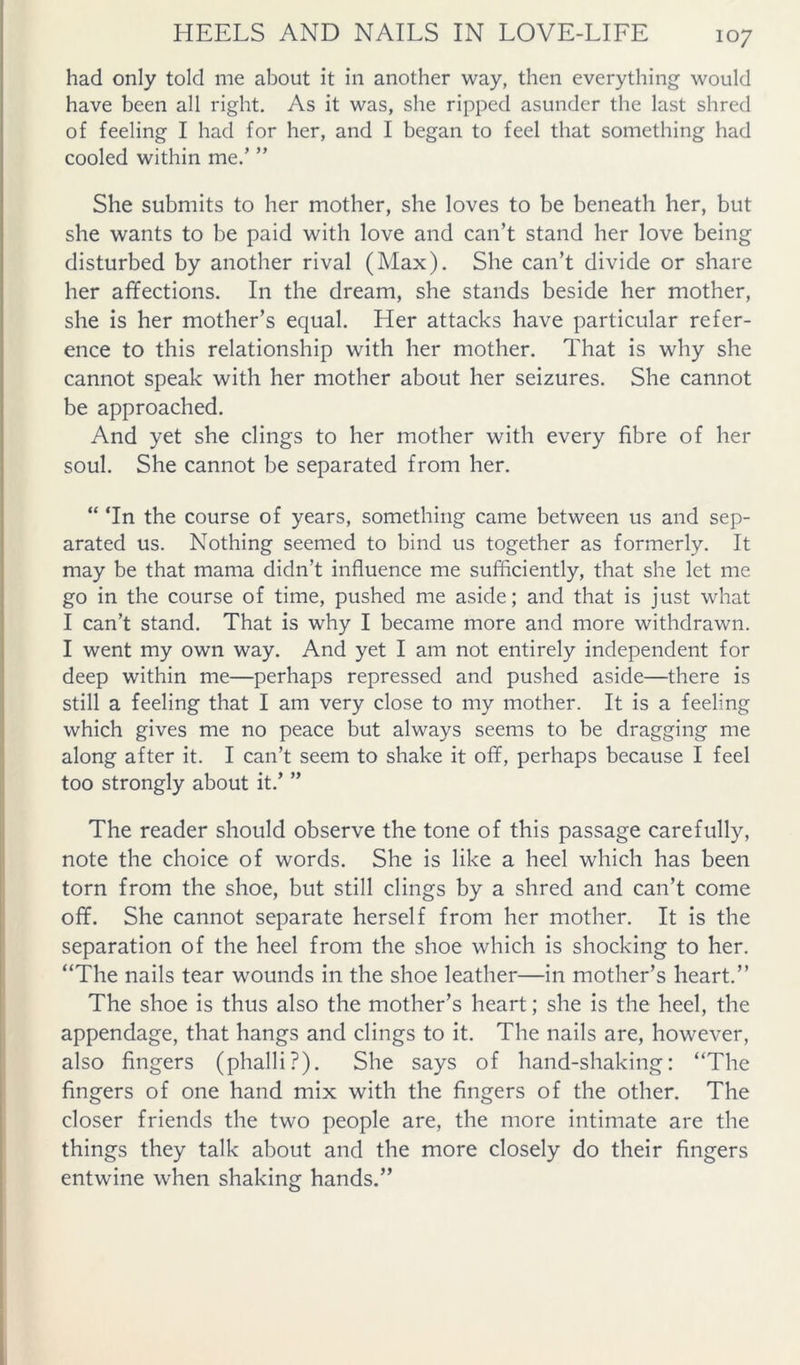 had only told me about it in another way, then everything would have been all right. As it was, she ripped asunder the last shred of feeling I had for her, and I began to feel that something had cooled within me.’ ” She submits to her mother, she loves to be beneath her, but she wants to be paid with love and can’t stand her love being disturbed by another rival (Max). She can’t divide or share her affections. In the dream, she stands beside her mother, she is her mother’s equal. Her attacks have particular refer- ence to this relationship with her mother. That is why she cannot speak with her mother about her seizures. She cannot be approached. And yet she clings to her mother with every fibre of her soul. She cannot be separated from her. “ Tn the course of years, something came between us and sep- arated us. Nothing seemed to bind us together as formerly. It may be that mama didn’t influence me sufficiently, that she let me go in the course of time, pushed me aside; and that is just what I can’t stand. That is why I became more and more withdrawn. I went my own way. And yet I am not entirely independent for deep within me—perhaps repressed and pushed aside—there is still a feeling that I am very close to my mother. It is a feeling which gives me no peace but always seems to be dragging me along after it. I can’t seem to shake it off, perhaps because I feel too strongly about it.’ ” The reader should observe the tone of this passage carefully, note the choice of words. She is like a heel which has been torn from the shoe, but still clings by a shred and can’t come off. She cannot separate herself from her mother. It is the separation of the heel from the shoe which is shocking to her. “The nails tear wounds in the shoe leather—in mother’s heart.” The shoe is thus also the mother’s heart; she is the heel, the appendage, that hangs and clings to it. The nails are, however, also fingers (phalli?). She says of hand-shaking; “The fingers of one hand mix with the fingers of the other. The closer friends the two people are, the more intimate are the things they talk about and the more closely do their fingers entwine when shaking hands.”