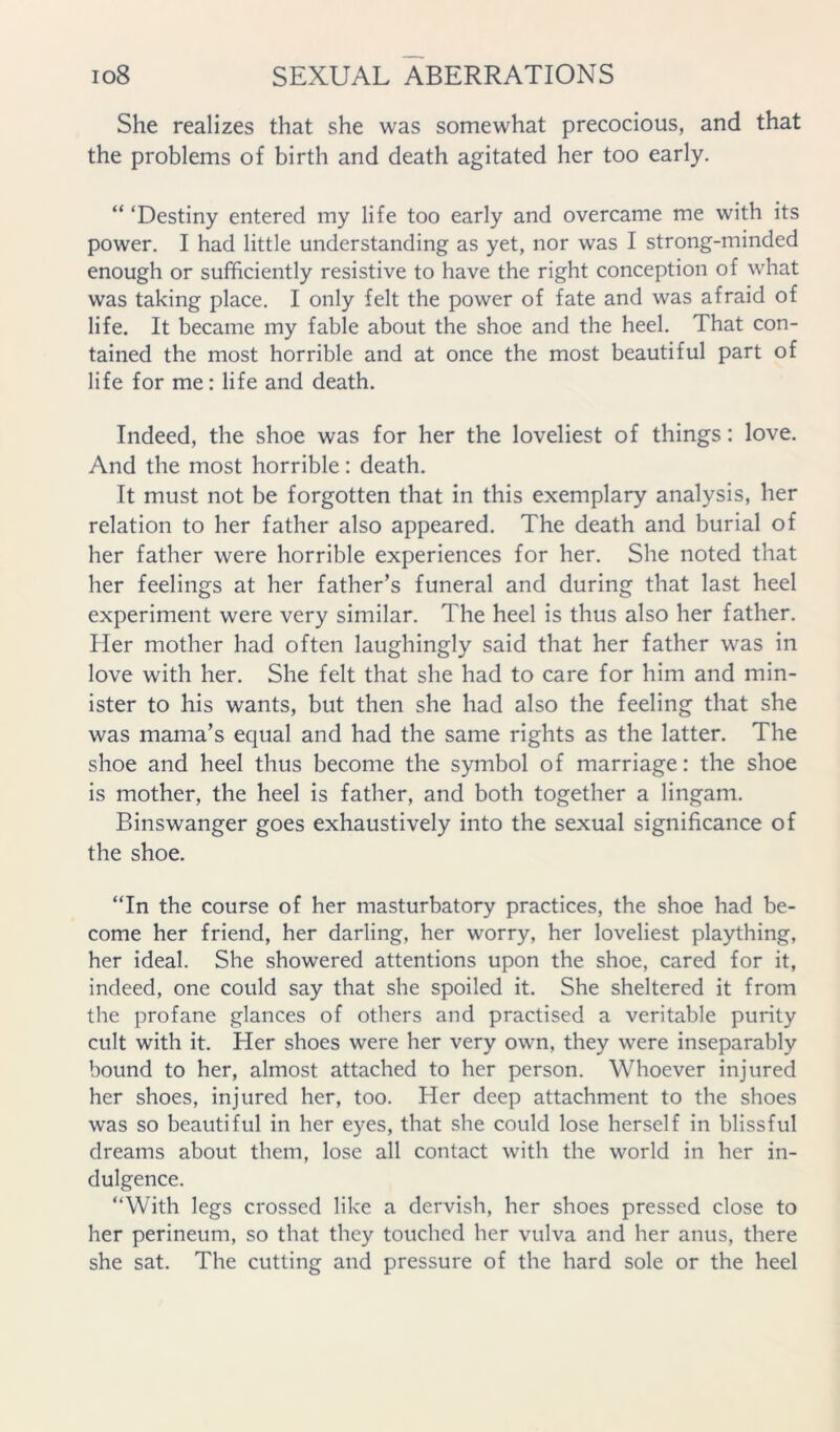 She realizes that she was somewhat precocious, and that the problems of birth and death agitated her too early. “ ‘Destiny entered my life too early and overcame me with its power. I had little understanding as yet, nor was I strong-minded enough or sufficiently resistive to have the right conception of what was taking place. I only felt the power of fate and was afraid of life. It became my fable about the shoe and the heel. That con- tained the most horrible and at once the most beautiful part of life for me: life and death. Indeed, the shoe was for her the loveliest of things: love. And the most horrible: death. It must not be forgotten that in this exemplary analysis, her relation to her father also appeared. The death and burial of her father were horrible experiences for her. She noted that her feelings at her father’s funeral and during that last heel experiment were very similar. The heel is thus also her father. Her mother had often laughingly said that her father was in love with her. She felt that she had to care for him and min- ister to his wants, but then she had also the feeling that she was mama’s equal and had the same rights as the latter. The shoe and heel thus become the symbol of marriage: the shoe is mother, the heel is father, and both together a lingam. Binswanger goes exhaustively into the sexual significance of the shoe. “In the course of her masturbatory practices, the shoe had be- come her friend, her darling, her worry, her loveliest plaything, her ideal. She showered attentions upon the shoe, cared for it, indeed, one could say that she spoiled it. She sheltered it from the profane glances of others and practised a veritable purity cult with it. Her shoes were her very own, they were inseparably bound to her, almost attached to her person. Whoever injured her shoes, injured her, too. Her deep attachment to the shoes was so beautiful in her eyes, that she could lose herself in blissful dreams about them, lose all contact with the world in her in- dulgence. “With legs crossed like a dervish, her shoes pressed close to her perineum, so that they touched her vulva and her anus, there she sat. The cutting and pressure of the hard sole or the heel