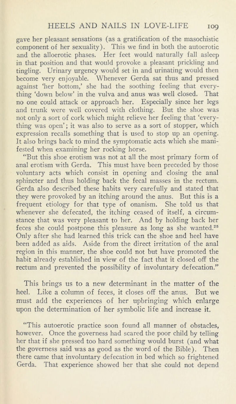 gave her pleasant sensations (as a gratification of the masochistic component of her sexuality). This we find in both the autoerotic and the alloerotic phases. Her feet would naturally fall asleep in that position and that would provoke a pleasant prickling and tingling. Urinary urgency would set in and urinating would then become very enjoyable. Whenever Gerda sat thus and pressed against ‘her bottom,’ she had the soothing feeling that every- thing ‘down below’ in the vulva and anus was well closed. That no one could attack or approach her. Especially since her legs and trunk were well covered with clothing. But the shoe was not only a sort of cork which might relieve her feeling that ‘every- thing was open’; it was also to serve as a sort of stopper, which expression recalls something that is used to stop up an opening. It also brings back to mind the symptomatic acts which she mani- fested when examining her rocking horse. “But this shoe erotism was not at all the most primary form of anal erotism with Gerda. This must have been preceded by those voluntary acts which consist in opening and closing the anal sphincter and thus holding back the fecal masses in the rectum. Gerda also described these habits very carefully and stated that they were provoked by an itching around the anus. But this is a frequent etiology for that type of onanism. She told us that whenever she defecated, the itching ceased of itself, a circum- stance that was very pleasant to her. And by holding back her feces she could postpone this pleasure as long as she wanted.^® Only after she had learned this trick can the shoe and heel have been added as aids. Aside from the direct irritation of the anal region in this manner, the shoe could not but have promoted the habit already established in view of the fact that it closed off the rectum and prevented the possibility of involuntary defecation.” This brings us to a new determinant in the matter of the heel. Like a column of feces, it closes off the anus. But we must add the experiences of her upbringing which enlarge upon the determination of her symbolic life and increase it. “This autoerotic practice soon found all manner of obstacles, however. Once the governess had scared the poor child by telling her that if she pressed too hard something would burst (and what the governess said was as good as the word of the Bible). Then there came that involuntary defecation in bed which so frightened Gerda. That experience showed her that she could not depend
