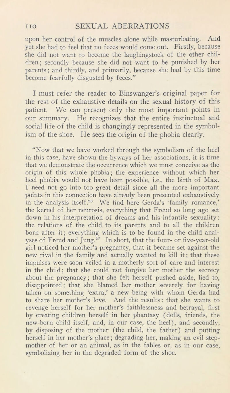 upon her control of the muscles alone while masturbating. And yet she had to feel that no feces would come out. Firstly, because she did not want to become the laughingstock of the other chil- dren ; secondly because she did not want to be punished by her parents; and thirdly, and primarily, because she had by this time become fearfully disgusted by feces.” I must refer the reader to Binswanger’s original paper for the rest of the exhaustive details on the sexual history of this patient. We can present only the most important points in our summary. He recognizes that the entire instinctual and social life of the child is changingly represented in the symbol- ism of the shoe. He sees the origin of the phobia clearly. “Now that we have worked through the symbolism of the heel in this case, have shown the byways of her associations, it is time that we demonstrate the occurrence which we must conceive as the origin of this whole phobia; the experience without which her heel phobia would not have been possible, i.e., the birth of Max. I need not go into too great detail since all the more important points in this connection have already been presented exhaustively in the analysis itself.^® We find here Gerda’s ‘family romance,’ the kernel of her neurosis, everything that Freud so long ago set down in his interpretation of dreams and his infantile sexuality: the relations of the child to its parents and to all the children born after it; everything which is to be found in the child anal- yses of Freud and Jung.^^ In short, that the four- or five-year-old girl noticed her mother’s pregnancy, that it became set against the new rival in the family and actually wanted to kill it; that these impulses were soon veiled in a motherly sort of care and interest in the child; that she could not forgive her mother the secrecy about the pregnancy; that she felt herself pushed aside, lied to, disappointed; that she blamed her mother severely for having taken on something ‘extra,’ a new being with whom Gerda had to share her mother’s love. And the results: that she wants to revenge herself for her mother’s faithlessness and betrayal, first by creating children herself in her phantasy (dolls, friends, the new-born child itself, and, in our case, the heel), and secondly, by disposing of the mother (the child, the father) and putting herself in her mother’s place; degrading her, making an evil step- mother of her or an animal, as in the fables or, as in our case, symbolizing her in the degraded form of the shoe.