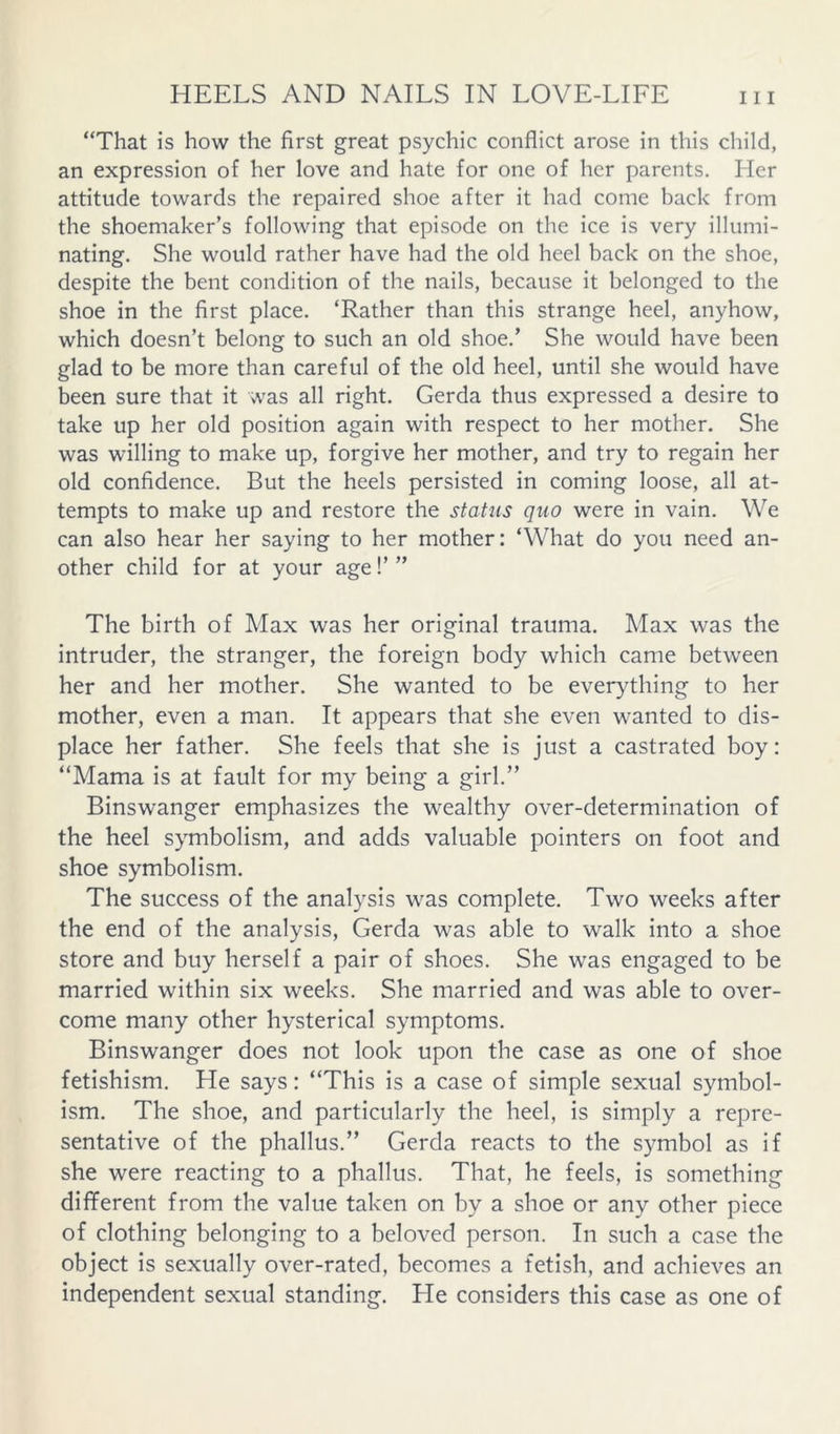 “That is how the first great psychic conflict arose in this child, an expression of her love and hate for one of her parents. Her attitude towards the repaired shoe after it had come back from the shoemaker’s following that episode on the ice is very illumi- nating. She would rather have had the old heel back on the shoe, despite the bent condition of the nails, because it belonged to the shoe in the first place. ‘Rather than this strange heel, anyhow, which doesn’t belong to such an old shoe.’ She would have been glad to be more than careful of the old heel, until she would have been sure that it was all right. Gerda thus expressed a desire to take up her old position again with respect to her mother. She was willing to make up, forgive her mother, and try to regain her old confidence. But the heels persisted in coming loose, all at- tempts to make up and restore the status quo were in vain. We can also hear her saying to her mother; ‘What do you need an- other child for at your age!’ ” The birth of Max was her original trauma. Max was the intruder, the stranger, the foreign body which came between her and her mother. She wanted to be ever^dhing to her mother, even a man. It appears that she even wanted to dis- place her father. She feels that she is just a castrated boy: “Mama is at fault for my being a girl.” Binswanger emphasizes the wealthy over-determination of the heel symbolism, and adds valuable pointers on foot and shoe symbolism. The success of the analysis was complete. Two weeks after the end of the analysis, Gerda was able to walk into a shoe store and buy herself a pair of shoes. She was engaged to be married within six weeks. She married and was able to over- come many other hysterical symptoms. Binswanger does not look upon the case as one of shoe fetishism. He says: “This is a case of simple sexual symbol- ism. The shoe, and particularly the heel, is simply a repre- sentative of the phallus.” Gerda reacts to the symbol as if she were reacting to a phallus. That, he feels, is something dififerent from the value taken on by a shoe or any other piece of clothing belonging to a beloved person. In such a case the object is sexually over-rated, becomes a fetish, and achieves an independent sexual standing. He considers this case as one of