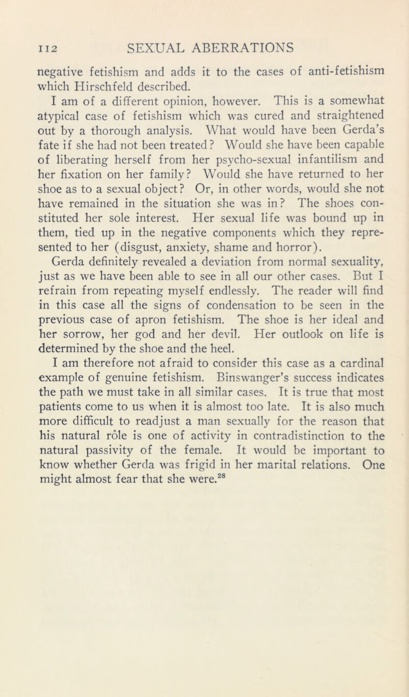 negative fetishism and adds it to the cases of anti-fetishism which Hirschfeld described. I am of a different opinion, however. This is a somewhat atypical case of fetishism which was cured and straightened out by a thorough analysis. What would have been Gerda’s fate if she had not been treated ? Would she have been capable of liberating herself from her psycho-sexual infantilism and her fixation on her family? Would she have returned to her shoe as to a sexual object? Or, in other words, would she not have remained in the situation she was in ? The shoes con- stituted her sole interest. Her sexual life was bound up in them, tied up in the negative components which they repre- sented to her (disgust, anxiety, shame and horror). Gerda definitely revealed a deviation from normal sexuality, just as we have been able to see in all our other cases. But I refrain from repeating myself endlessly. The reader will find in this case all the signs of condensation to be seen in the previous case of apron fetishism. The shoe is her ideal and her sorrow, her god and her devil. Her outlook on life is determined by the shoe and the heel. I am therefore not afraid to consider this case as a cardinal example of genuine fetishism. Binswanger’s success indicates the path we must take in all similar cases. It is true that most patients come to us when it is almost too late. It is also much more difficult to readjust a man sexually for the reason that his natural role is one of activity in contradistinction to the natural passivity of the female. It would be important to know whether Gerda was frigid in her marital relations. One might almost fear that she were.^®