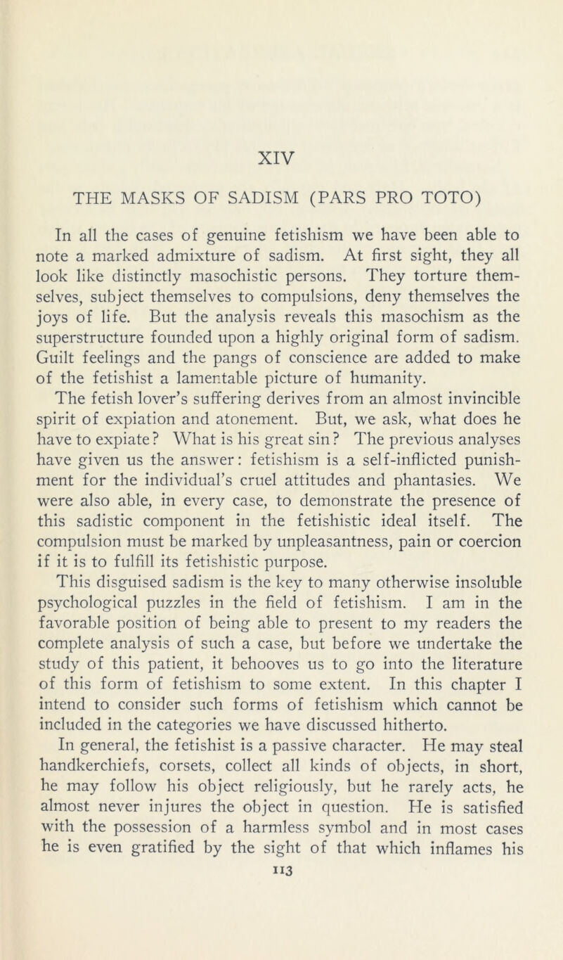 XIV THE MASKS OF SADISM (PARS PRO TOTO) In all the cases of genuine fetishism we have been able to note a marked admixture of sadism. At first sight, they all look like distinctly masochistic persons. They torture them- selves, subject themselves to compulsions, deny themselves the joys of life. But the analysis reveals this masochism as the superstructure founded upon a highly original form of sadism. Guilt feelings and the pangs of conscience are added to make of the fetishist a lamentable picture of humanity. The fetish lover’s suffering derives from an almost invincible spirit of expiation and atonement. But, we ask, what does he have to expiate? What is his great sin? The previous analyses have given us the answer: fetishism is a self-inflicted punish- ment for the individual’s cruel attitudes and phantasies. We were also able, in every case, to demonstrate the presence of this sadistic component in the fetishistic ideal itself. The compulsion must be marked by unpleasantness, pain or coercion if it is to fulfill its fetishistic purpose. This disguised sadism is the key to many otherwise insoluble psychological puzzles in the field of fetishism. I am in the favorable position of being able to present to my readers the complete analysis of such a case, but before we undertake the study of this patient, it behooves us to go into the literature of this form of fetishism to some extent. In this chapter I intend to consider such forms of fetishism which cannot be included in the categories we have discussed hitherto. In general, the fetishist is a passive character. He may steal handkerchiefs, corsets, collect all kinds of objects, in short, he may follow his object religiously, but he rarely acts, he almost never injures the object in question. He is satisfied with the possession of a harmless symbol and in most cases he is even gratified by the sight of that which inflames his