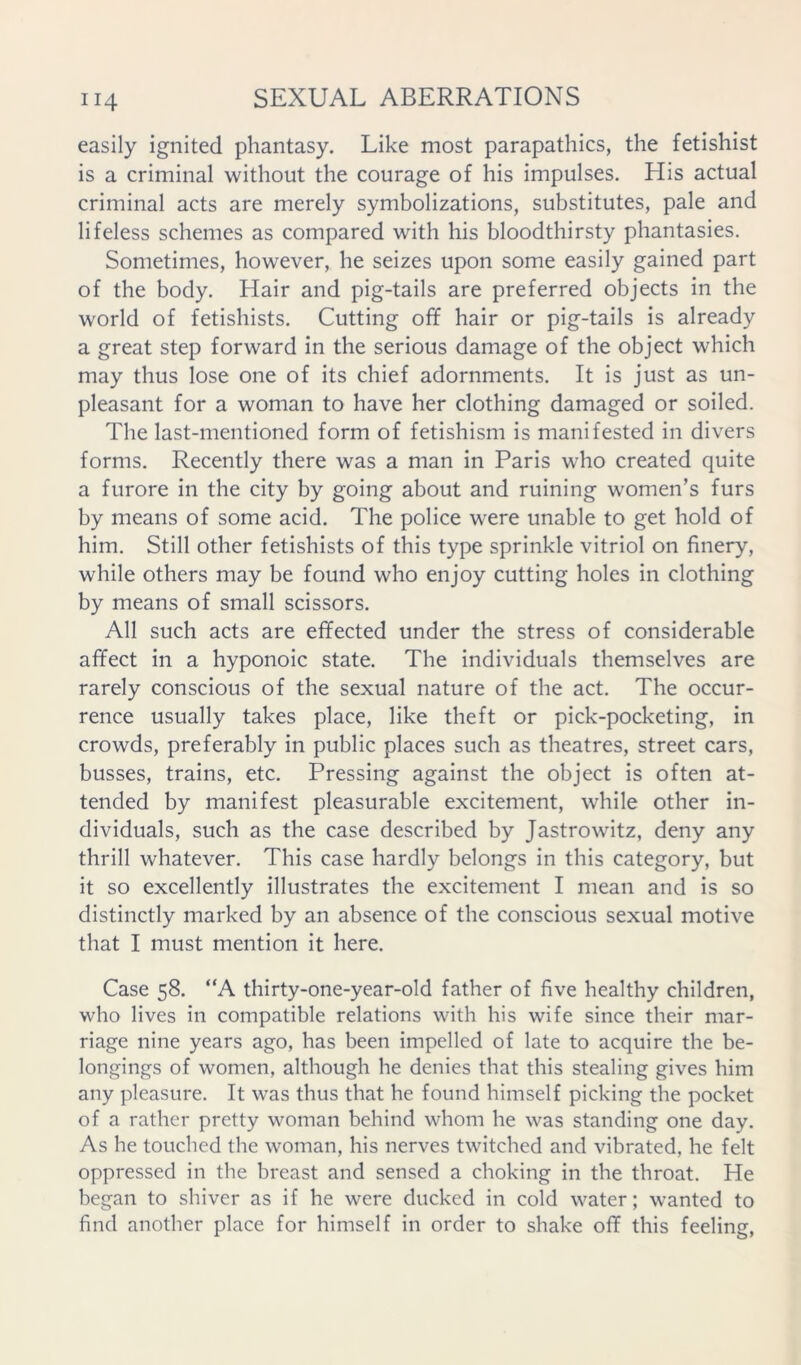 easily ignited phantasy. Like most parapathics, the fetishist is a criminal without the courage of his impulses. His actual criminal acts are merely symbolizations, substitutes, pale and lifeless schemes as compared with his bloodthirsty phantasies. Sometimes, however, he seizes upon some easily gained part of the body. Hair and pig-tails are preferred objects in the world of fetishists. Cutting off hair or pig-tails is already a great step forward in the serious damage of the object which may thus lose one of its chief adornments. It is just as un- pleasant for a woman to have her clothing damaged or soiled. The last-mentioned form of fetishism is manifested in divers forms. Recently there was a man in Paris who created quite a furore in the city by going about and ruining women’s furs by means of some acid. The police were unable to get hold of him. Still other fetishists of this type sprinkle vitriol on finery, while others may be found who enjoy cutting holes in clothing by means of small scissors. All such acts are effected under the stress of considerable affect in a hyponoic state. The individuals themselves are rarely conscious of the sexual nature of the act. The occur- rence usually takes place, like theft or pick-pocketing, in crowds, preferably in public places such as theatres, street cars, busses, trains, etc. Pressing against the object is often at- tended by manifest pleasurable excitement, while other in- dividuals, such as the case described by Jastrowitz, deny any thrill whatever. This case hardly belongs in this category, but it so excellently illustrates the excitement I mean and is so distinctly marked by an absence of the conscious sexual motive that I must mention it here. Case 58. “A thirty-one-year-old father of five healthy children, who lives in compatible relations with his wife since their mar- riage nine years ago, has been impelled of late to acquire the be- longings of women, although he denies that this stealing gives him any pleasure. It was thus that he found himself picking the pocket of a rather pretty woman behind whom he was standing one day. As he touched the woman, his nerves twitched and vibrated, he felt oppressed in the breast and sensed a choking in the throat. He began to shiver as if he were ducked in cold water; wanted to find another place for himself in order to shake off this feeling,