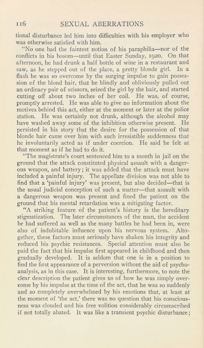 tional disturbance led him into difficulties with his employer who was otherwise satisfied with him. “No one had the faintest notion of his paraphilia—nor of the conflicts in his bosom—until that Easter Sunday, 1920. On that afternoon, he had drunk a half bottle of wine in a restaurant and saw, as he stepped out of the place, a pretty blonde girl. In a flash he was so overcome by the surging impulse to gain posses- sion of the blond hair, that he blindly and obliviously pulled out an ordinary pair of scissors, seized the girl by the hair, and started cutting off about two inches of her coil. He was, of course, promptly arrested. He was able to give no information about the motives behind this act, either at the moment or later at the police station. He was certainly not drunk, although the alcohol may have washed away some of the inhibition otherwise present. He persisted in his story that the desire for the possession of that blonde hair came over him with such irresistible suddenness that he involuntarily acted as if under coercion. He said he felt at that moment as if he had to do it. “The magistrate’s court sentenced him to a month in jail on the ground that the attack constituted physical assault with a danger- ous weapon, and battery; it was added that the attack must have included a painful injury. The appellate division was not able to find that a ‘painful injury’ was present, but also decided—that is the usual judicial conception of such a matter—that assault with a dangerous weapon was present and fined the patient on the ground that his mental retardation was a mitigating factor. “A striking feature of the patient’s history is the hereditary stigmatization. The later circumstances of the man, the accident he had suffered as well as the many battles he had been in, were also of indubitable influence upon his nervous system. Alto- gether, these factors must seriously have shaken his integrity and reduced his psychic resistances. Special attention must also be paid the fact that his impulse first appeared in childhood and then gradually developed. It is seldom that one is in a position to find the first appearance of a perversion without the aid of psycho- analysis, as in this case. It is interesting, furthermore, to note the clear description the patient gives us of how he was simply over- come by his impulse at the time of the act, that he was so suddenly and so completely overwhelmed by his emotions that, at least at the moment of ‘the act,’ there was no question that his conscious- ness was clouded and his free volition considerably circumscribed if not totally abated. It was like a transient psychic disturbance;