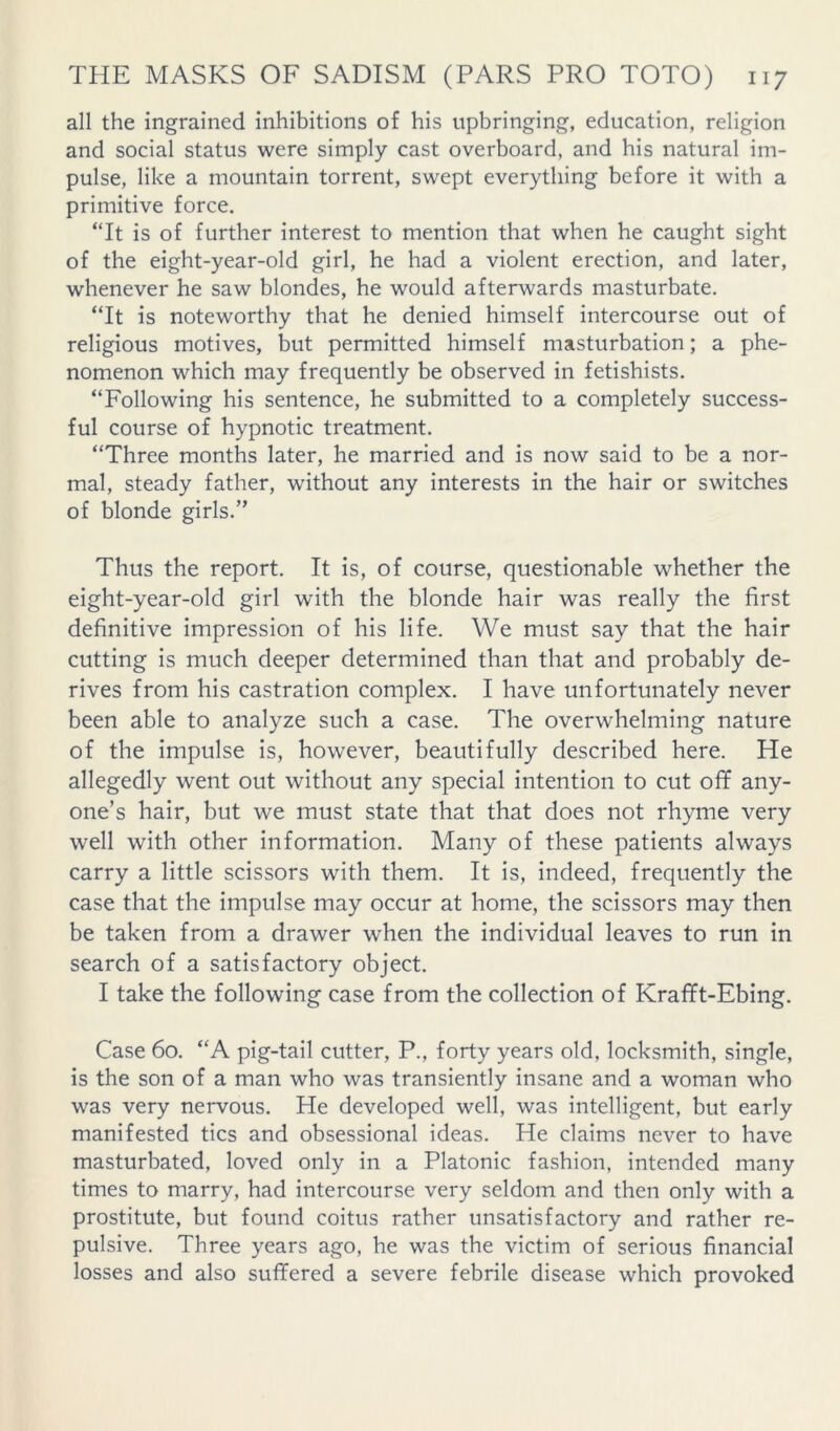 all the ingrained inhibitions of his upbringing, education, religion and social status were simply cast overboard, and his natural im- pulse, like a mountain torrent, swept everything before it with a primitive force. “It is of further interest to mention that when he caught sight of the eight-year-old girl, he had a violent erection, and later, whenever he saw blondes, he would afterwards masturbate. “It is noteworthy that he denied himself intercourse out of religious motives, but permitted himself masturbation; a phe- nomenon which may frequently be observed in fetishists. “Following his sentence, he submitted to a completely success- ful course of hypnotic treatment. “Three months later, he married and is now said to be a nor- mal, steady father, without any interests in the hair or switches of blonde girls.” Thus the report. It is, of course, questionable whether the eight-year-old girl with the blonde hair was really the first definitive impression of his life. We must say that the hair cutting is much deeper determined than that and probably de- rives from his castration complex. I have unfortunately never been able to analyze such a case. The overwhelming nature of the impulse is, however, beautifully described here. He allegedly went out without any special intention to cut off any- one’s hair, but we must state that that does not rhyme very well with other information. Many of these patients always carry a little scissors with them. It is, indeed, frequently the case that the impulse may occur at home, the scissors may then be taken from a drawer when the individual leaves to run in search of a satisfactory object. I take the following case from the collection of Krafft-Ebing. Case 60. “A pig-tail cutter, P., forty years old, locksmith, single, is the son of a man who was transiently insane and a woman who was very nervous. He developed well, was intelligent, but early manifested tics and obsessional ideas. He claims never to have masturbated, loved only in a Platonic fashion, intended many times to marry, had intercourse very seldom and then only with a prostitute, but found coitus rather unsatisfactory and rather re- pulsive. Three years ago, he was the victim of serious financial losses and also suffered a severe febrile disease which provoked