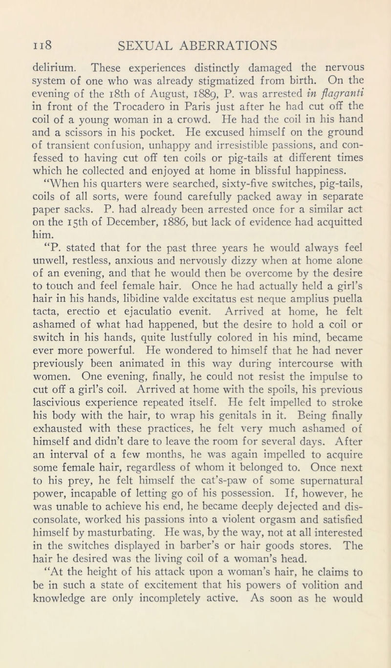 delirium. These experiences distinctly damaged the nervous system of one who was already stigmatized from birth. On the evening of the i8th of August, 1889, P. was arrested in flagranti in front of the Trocadero in Paris just after he had cut off the coil of a young woman in a crowd. He had the coil in his hand and a scissors in his pocket. He excused himself on the ground of transient confusion, unhappy and irresistible passions, and con- fessed to having cut off ten coils or pig-tails at different times which he collected and enjoyed at home in blissful happiness. “When his quarters were searched, sixty-five switches, pig-tails, coils of all sorts, were found carefully packed away in separate paper sacks. P. had already been arrested once for a similar act on the 15th of December, 1886, but lack of evidence had acquitted him. “P. stated that for the past three years he would always feel unwell, restless, anxious and nervously dizzy when at home alone of an evening, and that he would then be overcome by the desire to touch and feel female hair. Once he had actually held a girl’s hair in his hands, libidine valde excitatus est neque amplius puella tacta, erectio et ejaculatio evenit. Arrived at home, he felt ashamed of what had happened, but the desire to hold a coil or switch in his hands, quite lustfully colored in his mind, became ever more powerful. He wondered to himself that he had never previously been animated in this way during intercourse with women. One evening, finally, he could not resist the impulse to cut off a girl’s coil. Arrived at home with the spoils, his previous lascivious experience repeated itself. He felt impelled to stroke his body with the hair, to wrap his genitals in it. Being finally exhausted with these practices, he felt very much ashamed of himself and didn’t dare to leave the room for several days. After an interval of a few months, he was again impelled to acquire some female hair, regardless of whom it belonged to. Once next to his prey, he felt himself the cat’s-paw of some supernatural power, incapable of letting go of his possession. If, however, he was unable to achieve his end, he became deeply dejected and dis- consolate, worked his passions into a violent orgasm and satisfied himself by masturbating. Pie was, by the way, not at all interested in the switches displayed in barber’s or hair goods stores. The hair he desired was the living coil of a woman’s head. “At the height of his attack upon a woman’s hair, he claims to be in such a state of excitement that his powers of volition and knowledge are only incompletely active. As soon as he would