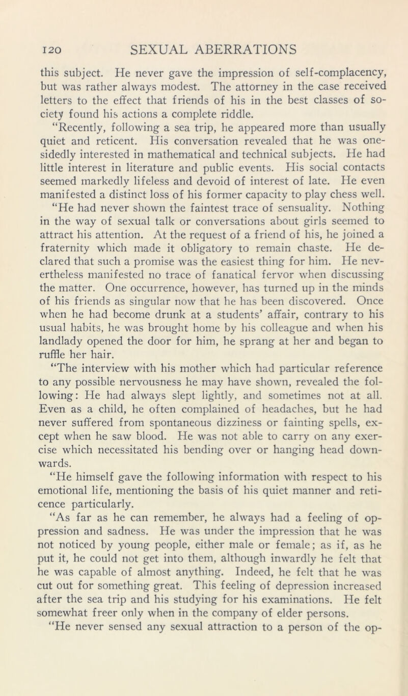this subject. He never gave the impression of self-complacency, but was rather always modest. The attorney in the case received letters to the effect that friends of his in the best classes of so- ciety found his actions a complete riddle. “Recently, following a sea trip, he appeared more than usually quiet and reticent. His conversation revealed that he was one- sidedly interested in mathematical and technical subjects. He had little interest in literature and public events. His social contacts seemed markedly lifeless and devoid of interest of late. He even manifested a distinct loss of his former capacity to play chess well. “He had never shown the faintest trace of sensuality. Nothing in the way of sexual talk or conversations about girls seemed to attract his attention. At the request of a friend of his, he joined a fraternity which made it obligatory to remain chaste. He de- clared that such a promise was the easiest thing for him. He nev- ertheless manifested no trace of fanatical fervor when discussing the matter. One occurrence, however, has turned up in the minds of his friends as singular now that he has been discovered. Once when he had become drunk at a students’ affair, contrary to his usual habits, he was brought home by his colleague and when his landlady opened the door for him, he sprang at her and began to ruffle her hair. “The interview with his mother which had particular reference to any possible nervousness he may have shown, revealed the fol- lowing: He had always slept lightly, and sometimes not at all. Even as a child, he often complained of headaches, but he had never suffered from spontaneous dizziness or fainting spells, ex- cept when he saw blood. He was not able to carry on any exer- cise which necessitated his bending over or hanging head down- wards. “He himself gave the following information with respect to his emotional life, mentioning the basis of his quiet manner and reti- cence particularly. “As far as he can remember, he always had a feeling of op- pression and sadness. He was under the impression that he was not noticed by young people, either male or female; as if, as he put it, he could not get into them, although inwardly he felt that he was capable of almost anything. Indeed, he felt that he was cut out for something great. This feeling of depression increased after the sea trip and his studying for his examinations. He felt somewhat freer only when in the company of elder persons. “He never sensed any sexual attraction to a person of the op-