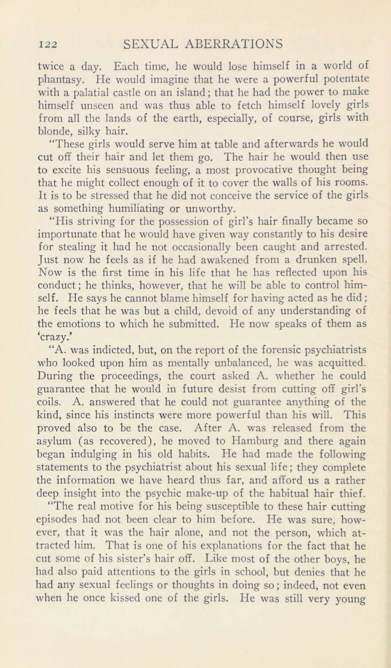 twice a day. Each time, he would lose himself in a world of phantasy. He would imagine that he were a powerful potentate with a palatial castle on an island; that he had the power to make himself unseen and was thus able to fetch himself lovely girls from all the lands of the earth, especially, of course, girls with blonde, silky hair. “These girls would serve him at table and afterwards he would cut off their hair and let them go. The hair he would then use to excite his sensuous feeling, a most provocative thought being that he might collect enough of it to cover the walls of his rooms. It is to be stressed that he did not conceive the service of the girls as something humiliating or unworthy. “His striving for the possession of girl’s hair finally became so importunate that he would have given way constantly to his desire for stealing it had he not occasionally been caught and arrested. Just now he feels as if he had awakened from a drunken spell. Now is the first time in his life that he has reflected upon his conduct; he thinks, however, that he will be able to control him- self. He says he cannot blame himself for having acted as he did ; he feels that he was but a child, devoid of any understanding of the emotions to which he submitted. He now speaks of them as ‘crazy.’ “A. was indicted, but, on the report of the forensic psychiatrists who looked upon him as mentally unbalanced, he was acquitted. During the proceedings, the court asked A. whether he could guarantee that he would in future desist from cutting off girl’s coils. A. answered that he could not guarantee anything of the kind, since his instincts were more powerful than his will. This proved also to be the case. After A. was released from the asylum (as recovered), he moved to Hamburg and there again began indulging in his old habits. He had made the following statements to the psychiatrist about his sexual life; they complete the information we have heard thus far, and afford us a rather deep insight into the psychic make-up of the habitual hair thief. “The real motive for his being susceptible to these hair cutting episodes had not been clear to him before. He was sure, how- ever, that it was the hair alone, and not the person, which at- tracted him. That is one of his explanations for the fact that he cut some of his sister’s hair off. Like most of the other boys, he had also paid attentions to the girls in school, but denies that he had any sexual feelings or thoughts in doing so; indeed, not even when he once kissed one of the girls. He was still very young