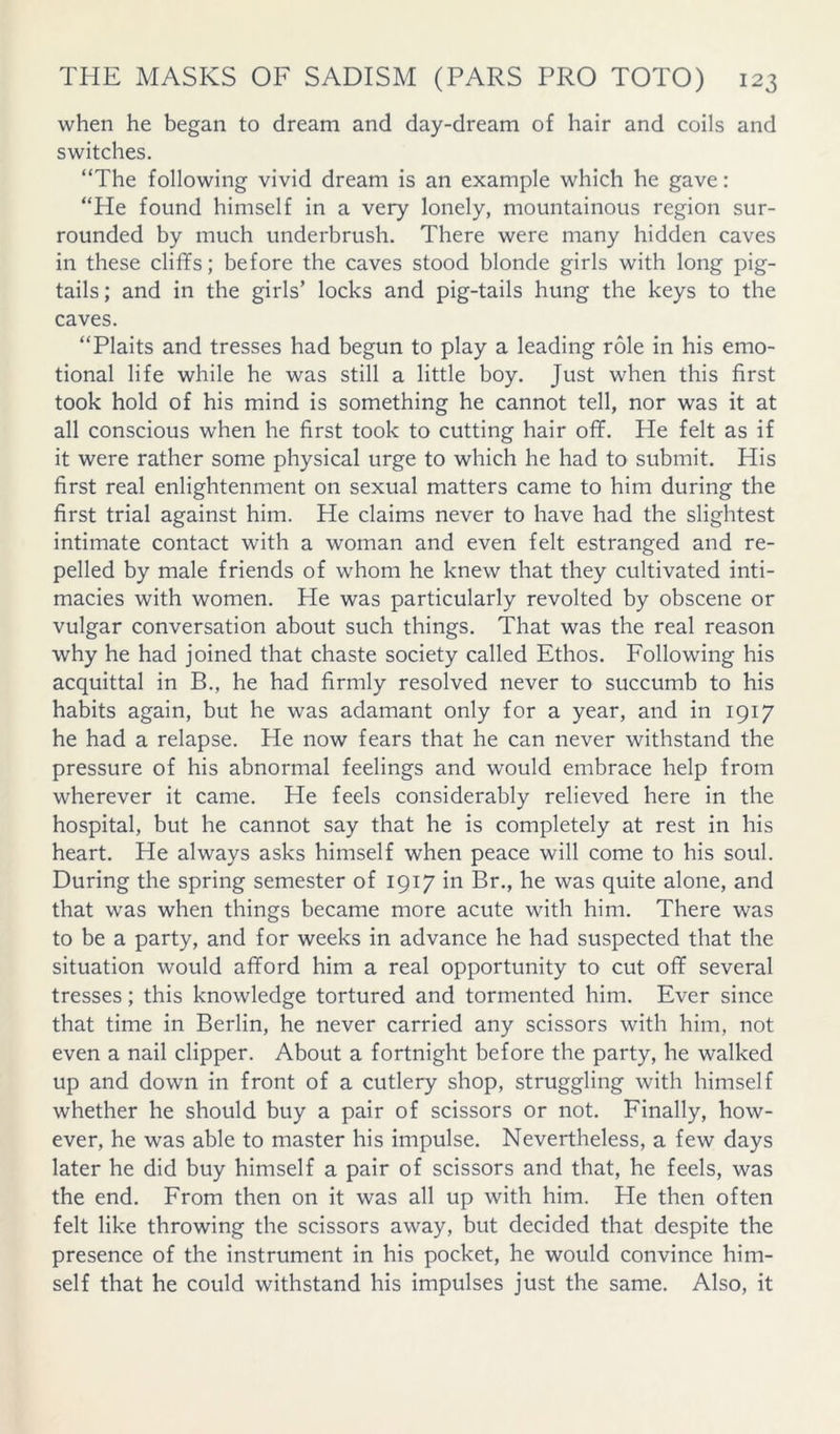 when he began to dream and day-dream of hair and coils and switches. “The following vivid dream is an example which he gave: “He found himself in a very lonely, mountainous region sur- rounded by much underbrush. There were many hidden caves in these cliffs; before the caves stood blonde girls with long pig- tails ; and in the girls’ locks and pig-tails hung the keys to the caves. “Plaits and tresses had begun to play a leading role in his emo- tional life while he was still a little boy. Just when this first took hold of his mind is something he cannot tell, nor was it at all conscious when he first took to cutting hair off. He felt as if it were rather some physical urge to which he had to submit. His first real enlightenment on sexual matters came to him during the first trial against him. He claims never to have had the slightest intimate contact with a woman and even felt estranged and re- pelled by male friends of whom he knew that they cultivated inti- macies with women. He was particularly revolted by obscene or vulgar conversation about such things. That was the real reason why he had joined that chaste society called Ethos. Following his acquittal in B., he had firmly resolved never to succumb to his habits again, but he was adamant only for a year, and in 1917 he had a relapse. He now fears that he can never withstand the pressure of his abnormal feelings and would embrace help from wherever it came. He feels considerably relieved here in the hospital, but he cannot say that he is completely at rest in his heart. He always asks himself when peace will come to his soul. During the spring semester of 1917 in Br., he was quite alone, and that was when things became more acute with him. There was to be a party, and for weeks in advance he had suspected that the situation would afford him a real opportunity to cut off several tresses; this knowledge tortured and tormented him. Ever since that time in Berlin, he never carried any scissors with him, not even a nail clipper. About a fortnight before the party, he walked up and down in front of a cutlery shop, struggling with himself whether he should buy a pair of scissors or not. Finally, how- ever, he was able to master his impulse. Nevertheless, a few days later he did buy himself a pair of scissors and that, he feels, was the end. From then on it was all up with him. He then often felt like throwing the scissors away, but decided that despite the presence of the instrument in his pocket, he would convince him- self that he could withstand his impulses just the same. Also, it