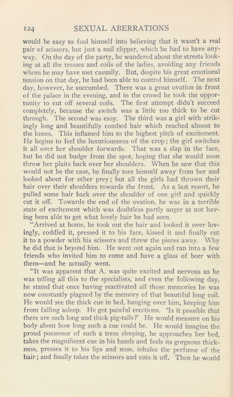 would be easy to fool himself into believing that it wasn’t a real pair of scissors, but just a nail clipper, which he had to have any- way. On the day of the party, he wandered about the streets look- ing at all the tresses and coils of the ladies, avoiding any friends whom he may have met casually. But, despite his great emotional tension on that day, he had been able to control himself. The next day, however, he succumbed. There was a great ovation in front of the palace in the evening, and in the crowd he took the oppor- tunity to cut off several coils. The first attempt didn’t succeed completely, because the switch was a little too thick to be cut through. The second was easy. The third was a girl with strik- ingly long and beautifully combed hair which reached almost to the knees. This inflamed him to the highest pitch of excitement. He begins to feel the luxuriousness of the crop; the girl switches it all over her shoulder forwards. That was a slap in the face, but he did not budge from the spot, hoping that she would soon throw her plaits back over her shoulders. When he saw that this would not be the case, he finally tore himself away from her and looked about for other prey; but all the girls had thrown their hair over their shoulders towards the front. As a last resort, he pulled some hair back over the shoulder of one girl and quickly cut it off. Towards the end of the ovation, he was in a terrible state of excitement which was doubtless partly anger at not hav- ing been able to get what lovely hair he had seen. “Arrived at home, he took out the hair and looked it over lov- ingly, coddled it, pressed it to his face, kissed it and finally cut it to a powder with his scissors and threw the pieces away. Why he did that is beyond him. He went out again and ran into a few friends who invited him to come and have a glass of beer with them—and he actually went. “It was apparent that A. was quite excited and nervous as he was telling all this to the specialists, and even the following day, he stated that once having reactivated all those memories he was now constantly plagued by the memory of that beautiful long coil. He would see the thick cue in bed, hanging over him, keeping him from falling asleep. He got painful erections. ‘Is it possible that there are such long and thick pig-tails ?’ He would measure on his body about how long such a cue could be. He would imagine the proud possessor of such a tress sleeping, he approaches her bed, takes the magnificent cue in his hands and feels its gorgeous thick- ness, presses it to his lips and nose, inhales the perfume of the hair; and finally takes the scissors and cuts it off. Then he would