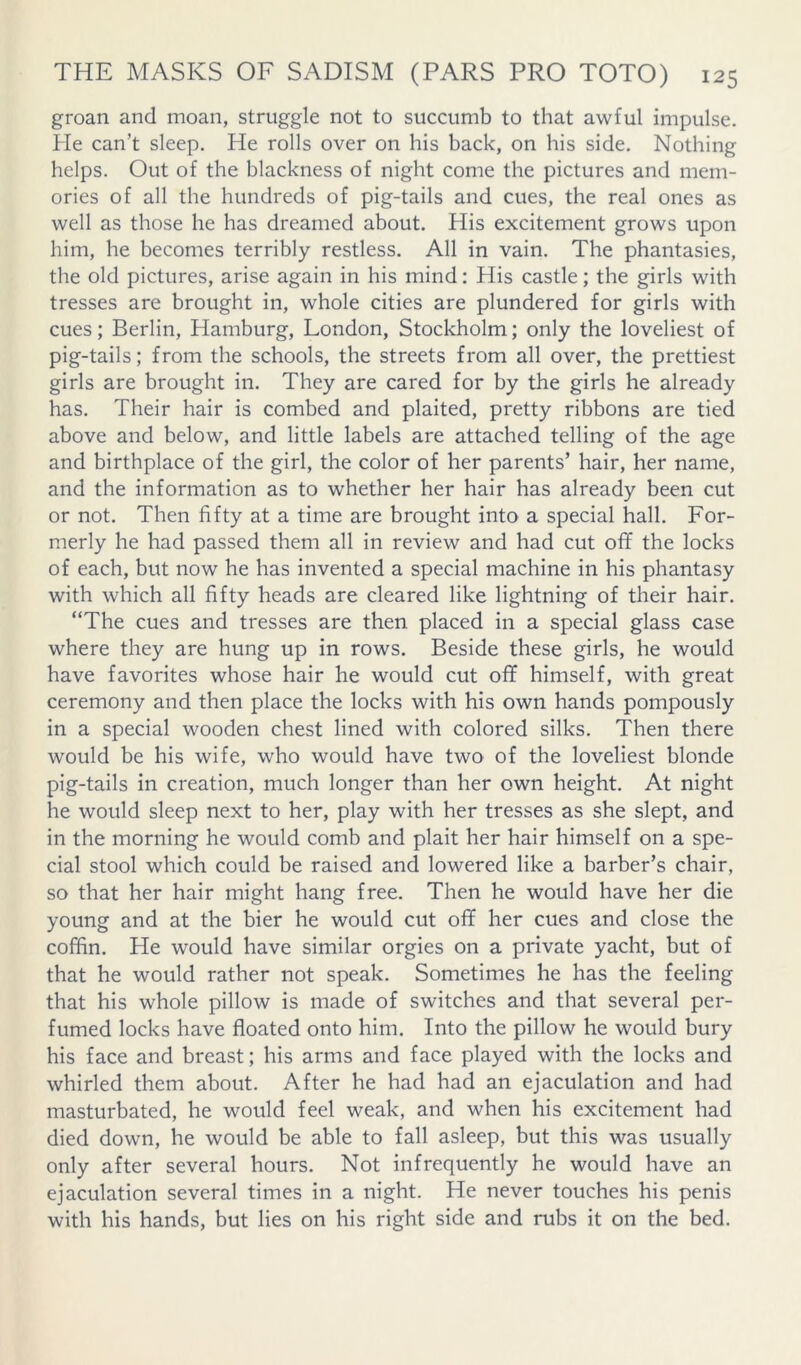 groan and moan, struggle not to succumb to that awful impulse. He can’t sleep. He rolls over on his back, on his side. Nothing helps. Out of the blackness of night come the pictures and mem- ories of all the hundreds of pig-tails and cues, the real ones as well as those he has dreamed about. His excitement grows upon him, he becomes terribly restless. All in vain. The phantasies, the old pictures, arise again in his mind; His castle; the girls with tresses are brought in, whole cities are plundered for girls with cues; Berlin, Hamburg, London, Stockholm; only the loveliest of pig-tails; from the schools, the streets from all over, the prettiest girls are brought in. They are cared for by the girls he already has. Their hair is combed and plaited, pretty ribbons are tied above and below, and little labels are attached telling of the age and birthplace of the girl, the color of her parents’ hair, her name, and the information as to whether her hair has already been cut or not. Then fifty at a time are brought into a special hall. For- merly he had passed them all in review and had cut off the locks of each, but now he has invented a special machine in his phantasy with which all fifty heads are cleared like lightning of their hair. “The cues and tresses are then placed in a special glass case where they are hung up in rows. Beside these girls, he would have favorites whose hair he would cut off himself, with great ceremony and then place the locks with his own hands pompously in a special wooden chest lined with colored silks. Then there would be his wife, who would have two of the loveliest blonde pig-tails in creation, much longer than her own height. At night he would sleep next to her, play with her tresses as she slept, and in the morning he would comb and plait her hair himself on a spe- cial stool which could be raised and lowered like a barber’s chair, so that her hair might hang free. Then he would have her die young and at the bier he would cut off her cues and close the coffin. He would have similar orgies on a private yacht, but of that he would rather not speak. Sometimes he has the feeling that his whole pillow is made of switches and that several per- fumed locks have floated onto him. Into the pillow he would bury his face and breast; his arms and face played with the locks and whirled them about. After he had had an ejaculation and had masturbated, he would feel weak, and when his excitement had died down, he would be able to fall asleep, but this was usually only after several hours. Not infrequently he would have an ejaculation several times in a night. He never touches his penis with his hands, but lies on his right side and rubs it on the bed.