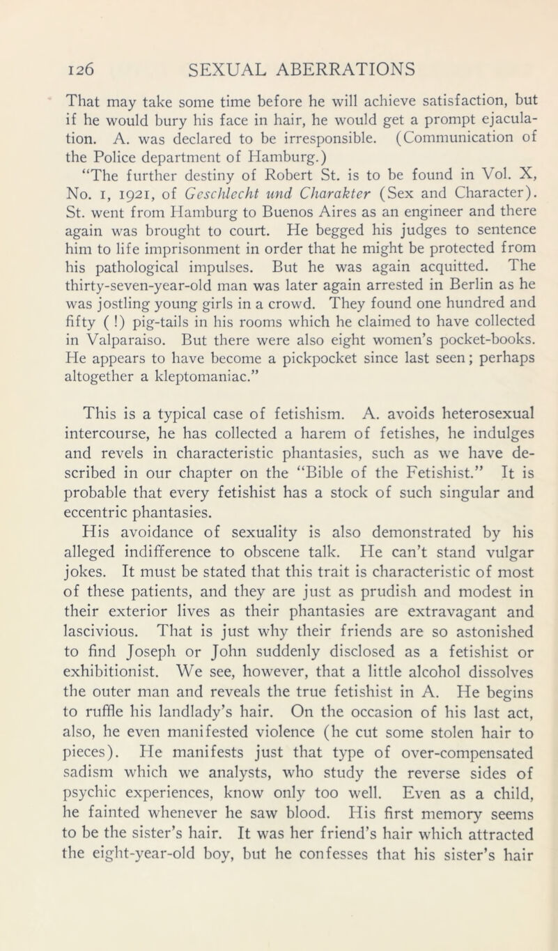 That may take some time before he will achieve satisfaction, but if he would bury his face in hair, he would get a prompt ejacula- tion. A. was declared to be irresponsible. (Communication of the Police department of Hamburg.) “The further destiny of Robert St. is to be found in Vol. X, No. I, 1921, of Gcsclilecht und Charakter (Sex and Character). St. went from Hamburg to Buenos Aires as an engineer and there again was brought to court. He begged his judges to sentence him to life imprisonment in order that he might be protected from his pathological impulses. But he was again acquitted. The thirty-seven-year-old man was later again arrested in Berlin as he was jostling young girls in a crowd. They found one hundred and fifty ( !) pig-tails in his rooms which he claimed to have collected in Valparaiso. But there were also eight women’s pocket-books. He appears to have become a pickpocket since last seen; perhaps altogether a kleptomaniac.” This is a typical case of fetishism. A. avoids heterosexual intercourse, he has collected a harem of fetishes, he indulges and revels in characteristic phantasies, such as we have de- scribed in our chapter on the “Bible of the Fetishist.” It is probable that every fetishist has a stock of such singular and eccentric phantasies. His avoidance of sexuality is also demonstrated by his alleged indifference to obscene talk. He can’t stand vulgar jokes. It must be stated that this trait is characteristic of most of these patients, and they are just as prudish and modest in their exterior lives as their phantasies are extravagant and lascivious. That is just why their friends are so astonished to find Joseph or John suddenly disclosed as a fetishist or exhibitionist. We see, however, that a little alcohol dissolves the outer man and reveals the true fetishist in A. He begins to ruffle his landlady’s hair. On the occasion of his last act, also, he even manifested violence (he cut some stolen hair to pieces). Fie manifests just that type of over-compensated sadism which we analysts, who study the reverse sides of psychic experiences, know only too well. Even as a child, he fainted whenever he saw blood. His first memory seems to be the sister’s hair. It was her friend’s hair which attracted the eight-year-old boy, but he confesses that his sister’s hair
