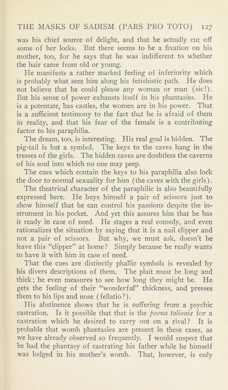 was his chief source of delight, and that he actually cut off some of her locks. But there seems to be a fixation on his mother, too, for he says that he was indifferent to whether the hair came from old or young. Pie manifests a rather marked feeling of inferiority which is probably what sent him along his fetishistic path. He does not believe that he could please any woman or man (sic!). But his sense of power exhausts itself in his phantasies. He is a potentate, has castles, the women are in his power. That is a sufficient testimony to the fact that he is afraid of them in reality, and that his fear of the female is a contributing factor to his paraphilia. The dream, too, is interesting. His real goal is hidden. The pig-tail is but a symbol. The keys to the caves hang in the tresses of the girls. The hidden caves are doubtless the caverns of his soul into which no one may peep. The cues which contain the keys to his paraphilia also lock the door to normal sexuality for him (the caves with the girls). The theatrical character of the paraphilic is also beautifully expressed here. He buys himself a pair of scissors just to show himself that he can control his passions despite the in- strument in his pocket. And yet this assures him that he has it ready in case of need. He stages a real comedy, and even rationalizes the situation by saying that it is a nail clipper and not a pair of scissors. But why, we must ask, doesn’t he leave this “clipper” at home? Simply because he really wants to have it with him in case of need. That the cues are distinctly phallic symbols is revealed by his divers descriptions of them. The plait must be long and thick; he even measures to see how long they might be. He gets the feeling of their “wonderful” thickness, and presses them to his lips and nose (fellatio?). His abstinence shows that he is suffering from a psychic castration. Is it possible that that is the poena talionis for a castration which he desired to carry out on a rival? It is probable that womb phantasies are present in these cases, as we have already observed so frequently. I would suspect that he had the phantasy of castrating his father while he himself was lodged in his mother’s womb. That, however, is only