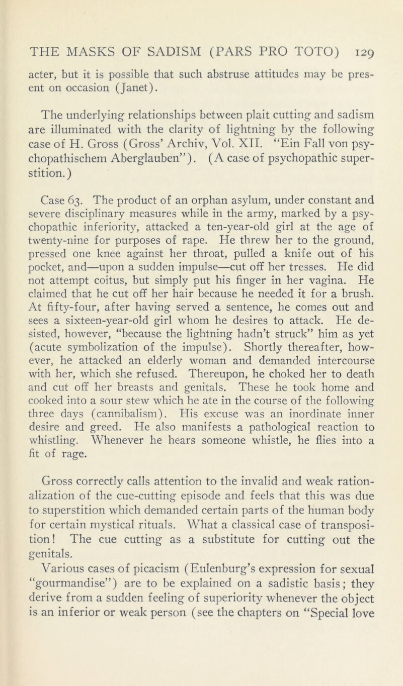 acter, but it is possible that such abstruse attitudes may be pres- ent on occasion (Janet). The underlying relationships between plait cutting and sadism are illuminated with the clarity of lightning by the following case of H. Gross (Gross’ Archiv, Vol. XII. “Ein Fall von psy- chopathischem Aberglauben”). (A case of psychopathic super- stition.) Case 63. The product of an orphan asylum, under constant and severe disciplinary measures while in the army, marked by a psy- chopathic inferiority, attacked a ten-year-old girl at the age of twenty-nine for purposes of rape. He threw her to the ground, pressed one knee against her throat, pulled a knife out of his pocket, and—upon a sudden impulse—cut off her tresses. He did not attempt coitus, but simply put his finger in her vagina. He claimed that he cut off her hair because he needed it for a brush. At fifty-four, after having served a sentence, he comes out and sees a sixteen-year-old girl whom he desires to attack. He de- sisted, however, “because the lightning hadn’t struck” him as yet (acute symbolization of the impulse). Shortly thereafter, how- ever, he attacked an elderly woman and demanded intercourse with her, which she refused. Thereupon, he choked her to death and cut off her breasts and genitals. These he took home and cooked into a sour stew which he ate in the course of the following three days (cannibalism). His excuse was an inordinate inner desire and greed. He also manifests a pathological reaction to whistling. Whenever he hears someone whistle, he flies into a fit of rage. Gross correctly calls attention to the invalid and weak ration- alization of the cue-cutting episode and feels that this was due to superstition which demanded certain parts of the human body for certain mystical rituals. What a classical case of transposi- tion! The cue cutting as a substitute for cutting out the genitals. Various cases of picacism (Eulenburg’s expression for sexual “gourmandise”) are to be explained on a sadistic basis; they derive from a sudden feeling of superiority whenever the object is an inferior or weak person (see the chapters on “Special love