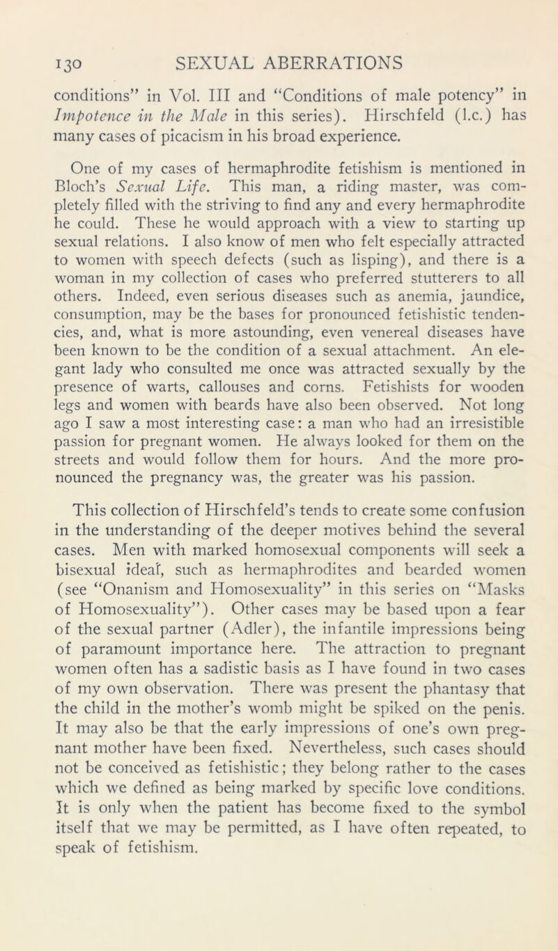 conditions” in Vol. Ill and “Conditions of male potency” in Impotence in the Male in this series). Hirschfeld (I.c.) has many cases of picacism in his broad experience. One of my cases of hermaphrodite fetishism is mentioned in Bloch’s Sexual Life. This man, a riding master, was com- pletely filled with the striving to find any and every hermaphrodite he could. These he would approach with a view to starting up sexual relations. I also know of men who felt especially attracted to women with speech defects (such as lisping), and there is a woman in my collection of cases who preferred stutterers to all others. Indeed, even serious diseases such as anemia, jaundice, consumption, may be the bases for pronounced fetishistic tenden- cies, and, what is more astounding, even venereal diseases have been known to be the condition of a sexual attachment. An ele- gant lady who consulted me once was attracted sexually by the presence of warts, callouses and corns. Fetishists for wooden legs and women with beards have also been observed. Not long ago I saw a most interesting case: a man who had an irresistible passion for pregnant women. He always looked for them on the streets and would follow them for hours. And the more pro- nounced the pregnancy was, the greater was his passion. This collection of Hirschfeld’s tends to create some confusion in the understanding of the deeper motives behind the several cases. Men with marked homosexual components will seek a bisexual idea!, such as hermaphrodites and bearded women (see “Onanism and Homosexuality” in this series on “Masks of Homosexuality”). Other cases may be based upon a fear of the sexual partner (Adler), the infantile impressions being of paramount importance here. The attraction to pregnant women often has a sadistic basis as I have found in two cases of my own observation. There was present the phantasy that the child in the mother’s womb might be spiked on the penis. It may also be that the early impressions of one’s own preg- nant mother have been fixed. Nevertheless, such cases should not be conceived as fetishistic; they belong rather to the cases which we defined as being marked by specific love conditions. It is only when the patient has become fixed to the symbol itself that we may be permitted, as I have often repeated, to speak of fetishism.