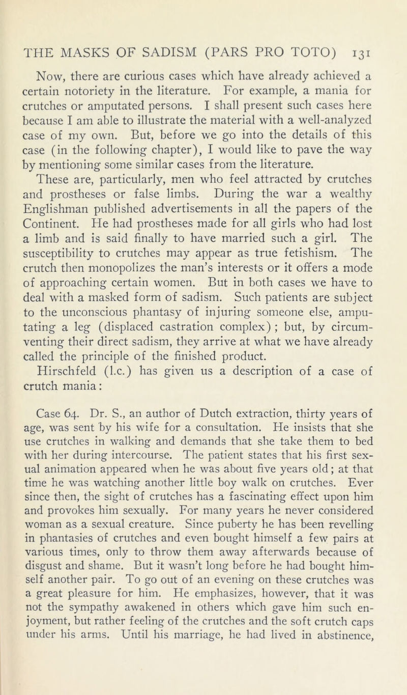 Now, there are curious cases which have already achieved a certain notoriety in the literature. For example, a mania for crutches or amputated persons. I shall present such cases here because I am able to illustrate the material with a well-analyzed case of my own. But, before we go into the details of this case (in the following chapter), I would like to pave the way by mentioning some similar cases from the literature. These are, particularly, men who feel attracted by crutches and prostheses or false limbs. During the war a wealthy Englishman published advertisements in all the papers of the Continent. Pie had prostheses made for all girls who had lost a limb and is said finally to have married such a girl. The susceptibility to crutches may appear as true fetishism. The crutch then monopolizes the man’s interests or it offers a mode of approaching certain women. But in both cases we have to deal with a masked form of sadism. Such patients are subject to the unconscious phantasy of injuring someone else, ampu- tating a leg (displaced castration complex) ; but, by circum- venting their direct sadism, they arrive at what we have already called the principle of the finished product. Hirschfeld (kc.) has given us a description of a case of crutch mania: Case 64. Dr. S., an author of Dutch extraction, thirty years of age, was sent by his wife for a consultation. He insists that she use crutches in walking and demands that she take them to bed with her during intercourse. The patient states that his first sex- ual animation appeared when he was about five years old; at that time he was watching another little boy walk on crutches. Ever since then, the sight of crutches has a fascinating effect upon him and provokes him sexually. For many years he never considered woman as a sexual creature. Since puberty he has been revelling in phantasies of crutches and even bought himself a few pairs at various times, only to throw them away afterwards because of disgust and shame. But it wasn’t long before he had bought him- self another pair. To go out of an evening on these crutches was a great pleasure for him. He emphasizes, however, that it was not the sympathy awakened in others which gave him such en- joyment, but rather feeling of the crutches and the soft crutch caps under his arms. Until his marriage, he had lived in abstinence,