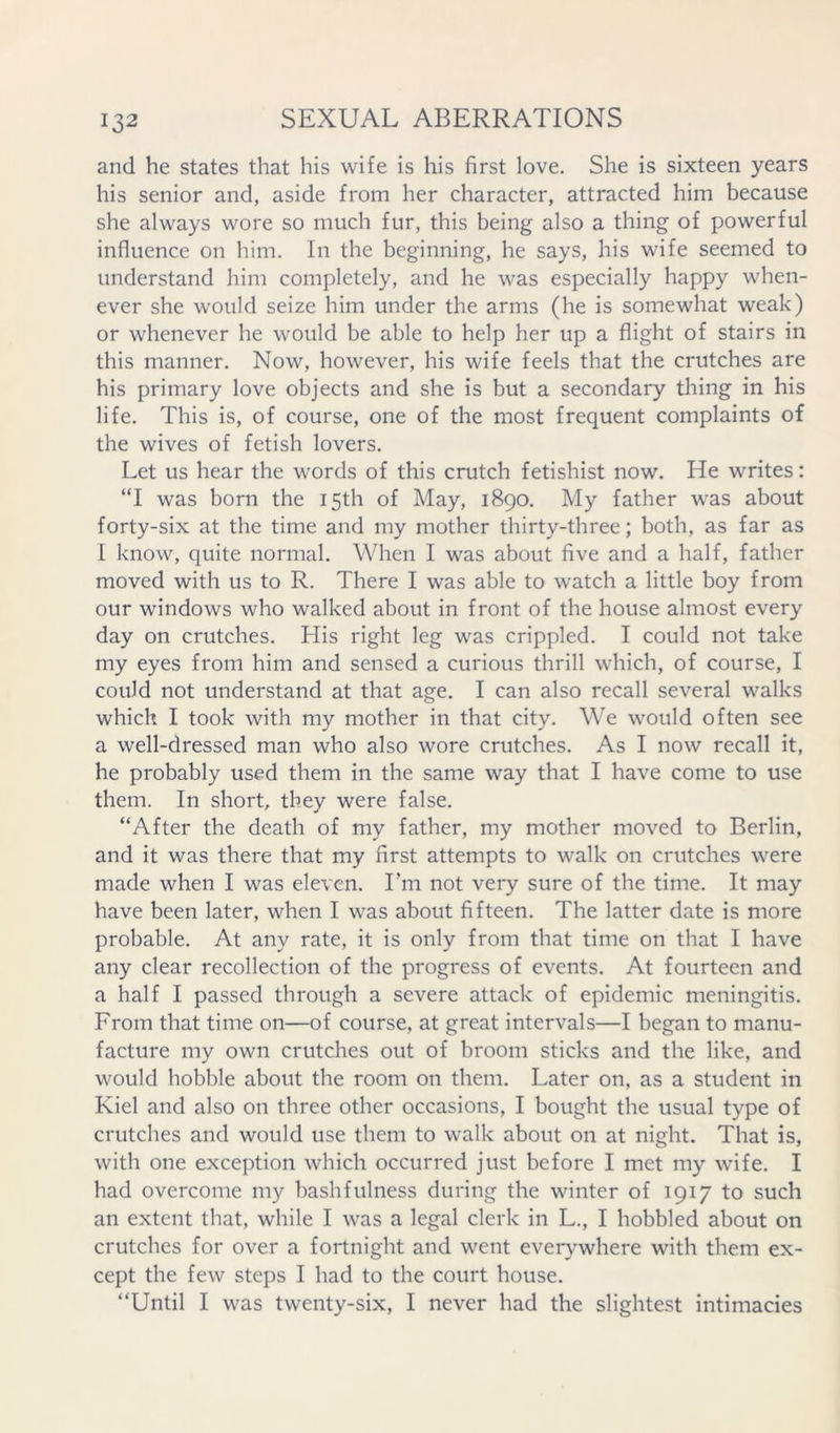 and he states that his wife is his first love. She is sixteen years his senior and, aside from her character, attracted him because she always wore so much fur, this being also a thing of powerful influence on him. In the beginning, he says, his wife seemed to understand him completely, and he was especially happy when- ever she would seize him under the arms (he is somewhat weak) or whenever he would be able to help her up a flight of stairs in this manner. Now, however, his wife feels that the crutches are his primary love objects and she is but a secondary thing in his life. This is, of course, one of the most frequent complaints of the wives of fetish lovers. Let us hear the words of this crutch fetishist now. He writes: “I was born the 15th of May, 1890. My father was about forty-six at the time and my mother thirty-three; both, as far as I know, quite normal. When I was about five and a half, father moved with us to R. There I was able to watch a little boy from our windows who walked about in front of the house almost every day on crutches. His right leg was crippled. I could not take my eyes from him and sensed a curious thrill which, of course, I could not understand at that age. I can also recall several walks which I took with my mother in that city. We would often see a well-dressed man who also wore crutches. As I now recall it, he probably used them in the same way that I have come to use them. In short, they were false. “After the death of my father, my mother moved to Berlin, and it was there that my first attempts to walk on crutches were made when I was eleven. Tm not very sure of the time. It may have been later, when I was about fifteen. The latter date is more probable. At any rate, it is only from that time on that I have any clear recollection of the progress of events. At fourteen and a half I passed through a severe attack of epidemic meningitis. From that time on—of course, at great intervals—I began to manu- facture my own crutches out of broom sticks and the like, and would hobble about the room on them. Later on, as a student in Kiel and also on three other occasions, I bought the usual type of crutches and would use them to walk about on at night. That is, with one exception which occurred just before I met my wife. I had overcome my bashfulness during the winter of 1917 to such an extent that, while I was a legal clerk in L., I hobbled about on crutches for over a fortnight and went ever^^where with them ex- cept the few steps I had to the court house. “Until I was twenty-six, I never had the slightest intimacies