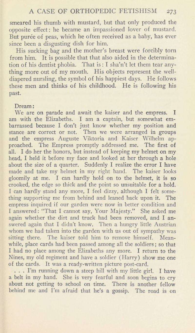 smeared his thumb with mustard, but that only produced the opposite effect: he became an impassioned lover of mustard. But puree of peas, which he often received as a baby, has ever since been a disgusting dish for him. His sucking bag and the mother’s breast were forcibly torn from him. It is possible that that also aided in the determina- tion of his dentist phobia. That is; I sha’n’t let them tear any- thing more out of my mouth. His objects represent the well- diapered nursling, the symbol of his happiest days. He follows these men and thinks of his childhood. He is following his past. Dream: We are on parade and await the kaiser and the empress. I am with the Elizabeths. I am a captain, but somewhat em- barrassed because I don’t just know whether my position and stance are correct or not. Then we were arranged in groups and the empress Auguste Viktoria and Kaiser Wilhelm ap- proached. The Empress promptly addressed me. The first of all. I do her the honors, but instead of keeping my helmet on my head, I held it before my face and looked at her through a hole about the size of a quarter. Suddenly I realize the error I have made and take my helmet in my right hand. The kaiser looks gloomily at me. I can hardly hold on to the helmet, it is so crooked, the edge so thick and the point so unsuitable for a hold. I can hardly stand any more, I feel dizzy, although I felt some- thing supporting me from behind and leaned back upon it. The empress inquired if our garden were now in better condition and I answered: “That I cannot say, Your Majesty.” She asked me again whether the dirt and truck had been removed, and I an- swered again that I didn’t know. Then a hungry little Austrian whom we had taken into the garden with us out of sympathy was sitting there. The kaiser told him to remove himself. Mean- while, place cards had been passed among all the soldiers; so that I had no place among the Elizabeths any more. I return to the Nines, my old regiment and have a soldier (Harry) show me one of the cards. It was a ready-written picture post-card. . . . I’m running down a steep hill with my little girl. I have a belt in my hand. She is very fearful and soon begins to cry about not getting to school on time. There is another fellow behind me and I’m afraid that he’s a gossip. The road is on