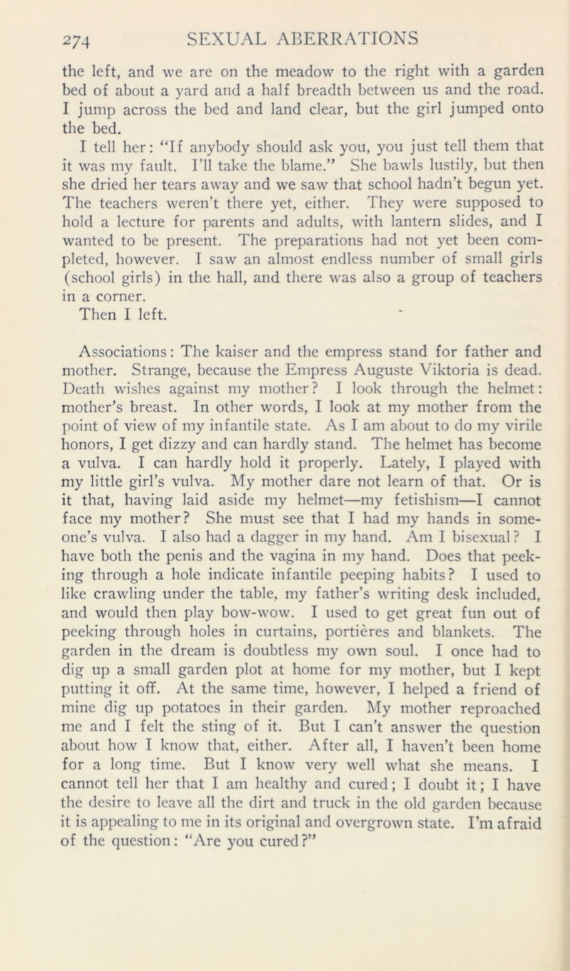 the left, and we are on the meadow to the right with a garden bed of about a yard and a half breadth between us and the road. I jump across the bed and land clear, but the girl jumped onto the bed. I tell her: “If anybody should ask you, you just tell them that it was my fault. I’ll take the blame.” She bawls lustily, but then she dried her tears away and we saw that school hadn’t begun yet. The teachers weren’t there yet, either. They were supposed to hold a lecture for parents and adults, with lantern slides, and I wanted to be present. The preparations had not yet been com- pleted, however. I saw an almost endless number of small girls (school girls) in the hall, and there was also a group of teachers in a corner. Then I left. Associations: The kaiser and the empress stand for father and mother. Strange, because the Empress Auguste Viktoria is dead. Death wishes against my mother ? I look through the helmet: mother’s breast. In other words, I look at my mother from the point of view of my infantile state. As I am about to do my virile honors, I get dizzy and can hardly stand. The helmet has become a vulva. I can hardly hold it properly. Lately, I played with my little girl’s vulva. My mother dare not learn of that. Or is it that, having laid aside my helmet—my fetishism—I cannot face my mother? She must see that I had my hands in some- one’s vulva. I also had a dagger in my hand. Am I bisexual? I have both the penis and the vagina in my hand. Does that peek- ing through a hole indicate infantile peeping habits? I used to like crawling under the table, my father’s writing desk included, and would then play bow-wow. I used to get great fun out of peeking through holes in curtains, portieres and blankets. The garden in the dream is doubtless my own soul. I once had to dig up a small garden plot at home for my mother, but I kept putting it oflf. At the same time, however, I helped a friend of mine dig up potatoes in their garden. My mother reproached me and I felt the sting of it. But I can’t answer the question about how I know that, either. After all, I haven’t been home for a long time. But I know very well what she means. I cannot tell her that I am healthy and cured; I doubt it; I have the desire to leave all the dirt and truck in the old garden because it is appealing to me in its original and overgrown state. I’m afraid of the question: “Are you cured?”