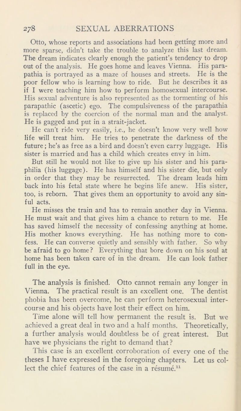 Otto, whose reports and associations had been getting more and more sparse, didn’t take the trouble to analyze this last dream. The dream indicates clearly enough the patient’s tendency to drop out of the analysis. He goes home and leaves Vienna. His para- pathia is portrayed as a maze of houses and streets. He is the poor fellow who is learning how to ride. But he describes it as if I were teaching him how to perform homosexual intercourse. His sexual adventure is also represented as the tormenting of his parapathic (ascetic) ego. The compulsiveness of the parapathia is replaced by the coercion of the normal man and the analyst. He is gagged and put in a strait-jacket. He can’t ride very easily, i.e., he doesn’t know very well how life will treat him. He tries to penetrate the darkness of the future; he’s as free as a bird and doesn’t even carry luggage. His sister is married and has a child which creates envy in him. But still he would not like to give up his sister and his para- philia (his luggage). He has himself and his sister die, but only in order that they may be resurrected. The dream leads him back into his fetal state where he begins life anew. His sister, too, is reborn. That gives them an opportunity to avoid any sin- ful acts. He misses the train and has to remain another day in Vienna. He must wait and that gives him a chance to return to me. He has saved himself the necessity of confessing anything at home. His mother knows everything. He has nothing more to con- fess. He can converse quietly and sensibly with father. So why be afraid to go home? Everything that bore down on his soul at home has been taken care of in the dream. He can look father full in the eye. The analysis is finished. Otto cannot remain any longer in Vienna. The practical result is an excellent one. The dentist phobia has been overcome, he can perform heterosexual inter- course and his objects have lost their effect on him. Time alone will tell how permanent the result is. But we achieved a great deal in two and a half months. Theoretically, a further analysis would doubtless be of great interest. But have we physicians the right to demand that? This case is an excellent corroboration of every one of the theses I have expressed in the foregoing chapters. Let us col- lect the chief features of the case in a resume.