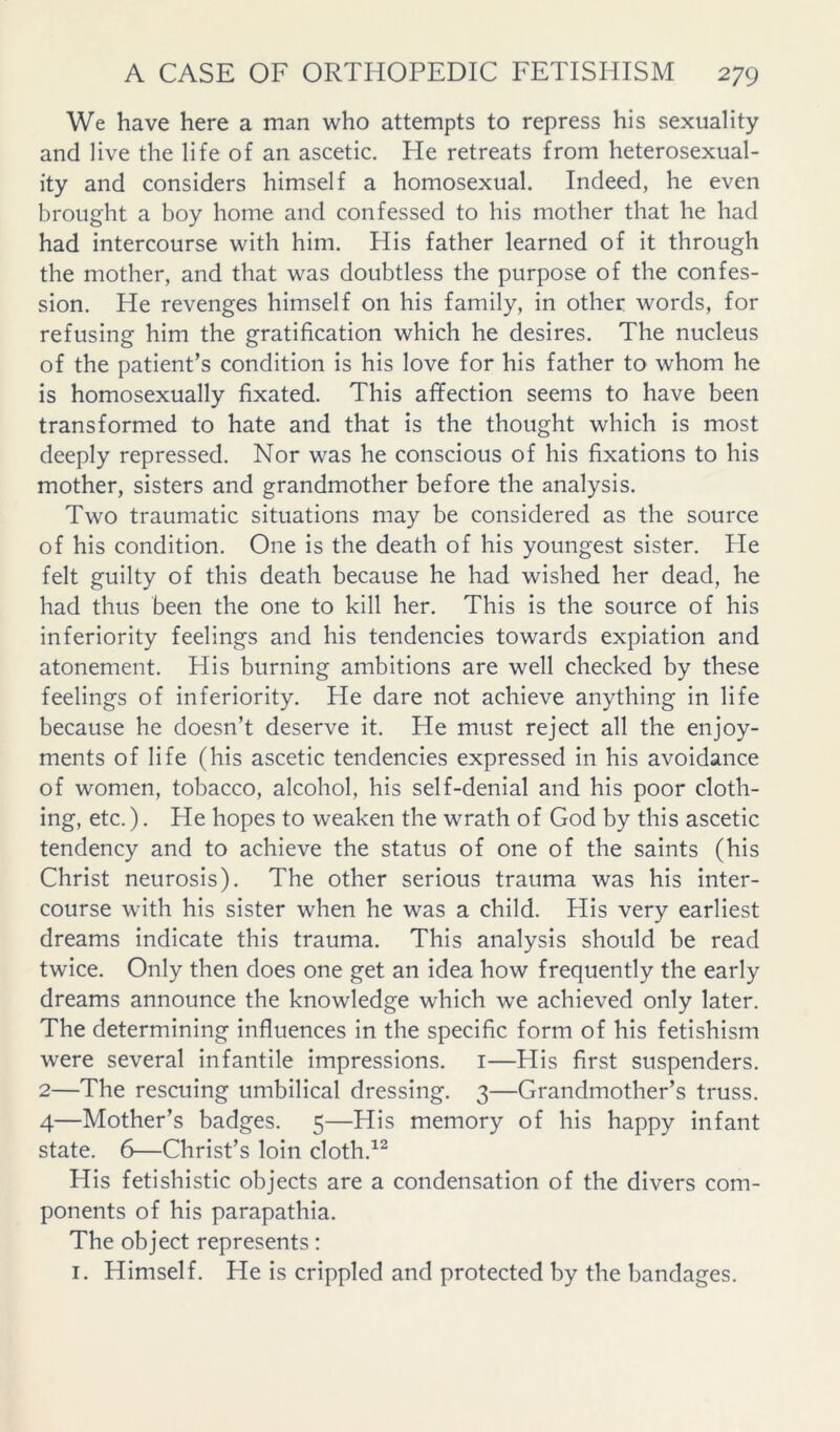 We have here a man who attempts to repress his sexuality and live the life of an ascetic. He retreats from heterosexual- ity and considers himself a homosexual. Indeed, he even brought a boy home and confessed to his mother that he had had intercourse with him. His father learned of it through the mother, and that was doubtless the purpose of the confes- sion. He revenges himself on his family, in other words, for refusing him the gratification which he desires. The nucleus of the patient’s condition is his love for his father to whom he is homosexually fixated. This affection seems to have been transformed to hate and that is the thought which is most deeply repressed. Nor was he conscious of his fixations to his mother, sisters and grandmother before the analysis. Two traumatic situations may be considered as the source of his condition. One is the death of his youngest sister. He felt guilty of this death because he had wished her dead, he had thus been the one to kill her. This is the source of his inferiority feelings and his tendencies towards expiation and atonement. His burning ambitions are well checked by these feelings of inferiority. He dare not achieve anything in life because he doesn’t deserve it. He must reject all the enjoy- ments of life (his ascetic tendencies expressed in his avoidance of women, tobacco, alcohol, his self-denial and his poor cloth- ing, etc.). He hopes to weaken the wrath of God by this ascetic tendency and to achieve the status of one of the saints (his Christ neurosis). The other serious trauma was his inter- course with his sister when he was a child. His very earliest dreams indicate this trauma. This analysis should be read twice. Only then does one get an idea how frequently the early dreams announce the knowledge which we achieved only later. The determining influences in the specific form of his fetishism were several infantile impressions, i—His first suspenders. 2—The rescuing umbilical dressing. 3—Grandmother’s truss. 4—Mother’s badges. 5—His memory of his happy infant state. 6—Christ’s loin cloth.^^ His fetishistic objects are a condensation of the divers com- ponents of his parapathia. The object represents: I. Himself. He is crippled and protected by the bandages.