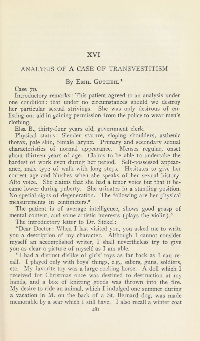 XVI ANALYSIS OF A CASE OF TRANSVESTITISM By Emil Gutheil^ Case 70. Introductory remarks: This patient agreed to an analysis under one condition: that under no circumstances should we destroy her particular sexual strivings. She was only desirous of en- listing our aid in gaining permission from the police to wear men’s clothing. Elsa B., thirty-four years old, government clerk. Physical status: Slender stature, sloping shoulders, asthenic thorax, pale skin, female larynx. Primary and secondary sexual characteristics of normal appearance. Menses regular, onset about thirteen years of age. Claims to be able to undertake the hardest of work even during her period. Self-possessed appear- ance, male type of walk with long steps. Hesitates to give her correct age and blushes when she speaks of her sexual history. Alto voice. She claims that she had a tenor voice but that it be- came lower during puberty. She urinates in a standing position. No special signs of degeneration. The following are her physical measurements in centimeters.^ The patient is of average intelligence, shows good grasp of mental content, and some artistic interests (plays the violin).® The introductory letter to Dr. Stekel: “Dear Doctor: When I last visited you, you asked me to write you a description of my character. Although I cannot consider myself an accomplished writer, I shall nevertheless try to give you as clear a picture of myself as I am able. “I had a distinct dislike of girls’ toys as far back as I can re- call. I played only with boys’ things, e.g., sabers, guns, soldiers, etc. My favorite toy was a large rocking horse. A doll which I received for Christmas once was destined to destruction at my hands, and a box of knitting goods was thrown into the fire. My desire to ride an animal, which I indulged one summer during a vacation in M. on the back of a St. Bernard dog, was made memorable by a scar which I still have. I also recall a winter coat