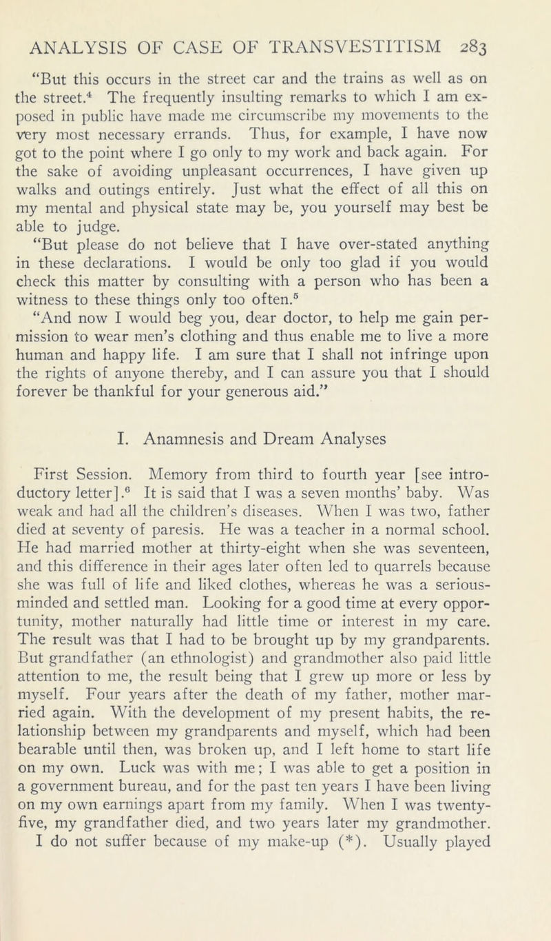 “But this occurs in the street car and the trains as well as on the street.^ The frequently insulting remarks to which I am ex- posed in public have made me circumscribe my movements to the viery most necessary errands. Thus, for example, I have now got to the point where I go only to my work and back again. For the sake of avoiding unpleasant occurrences, I have given up walks and outings entirely. Just what the effect of all this on my mental and physical state may be, you yourself may best be able to judge. “But please do not believe that I have over-stated anything in these declarations. I would be only too glad if you would check this matter by consulting with a person who has been a witness to these things only too often.® “And now I would beg you, dear doctor, to help me gain per- mission to wear men’s clothing and thus enable me to live a more human and happy life. I am sure that I shall not infringe upon the rights of anyone thereby, and I can assure you that I should forever be thankful for your generous aid.” I. Anamnesis and Dream Analyses First Session. Memory from third to fourth year [see intro- ductory letter].® It is said that I was a seven months’ baby. Was weak and had all the children’s diseases. When I was two, father died at seventy of paresis. He was a teacher in a normal school. He had married mother at thirty-eight when she was seventeen, and this difference in their ages later often led to quarrels because she was full of life and liked clothes, whereas he was a serious- minded and settled man. Looking for a good time at every oppor- tunity, mother naturally had little time or interest in my care. The result was that I had to be brought up by my grandparents. But grandfather (an ethnologist) and grandmother also paid little attention to me, the result being that 1 grew up more or less by myself. Four years after the death of my father, mother mar- ried again. With the development of my present habits, the re- lationship between my grandparents and myself, which had been bearable until then, was broken up, and I left home to start life on my own. Luck was with me; I was able to get a position in a government bureau, and for the past ten years I have been living on my own earnings apart from my family. When I was twenty- five, my grandfather died, and two years later my grandmother. I do not suffer because of my make-up (*), Usually played